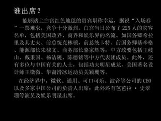 谁出席？ 　　能够踏上白宫红色地毯的贵宾堪称幸运，据说“入场券”一票难求，竞争十分激烈。白宫当日公布了 225 人的宾客名单，包括美国政界、商界和娱乐界的名流。如国务卿希拉里及其丈夫、前总统克林顿，前总统卡特、前国务卿基辛格、能源部长朱棣文、商务部长骆家辉等；中方政要包括王岐山、戴秉国、杨洁篪、陈德铭等中方代表团成员。此外，还有多位与中国有关的人士，包括功夫明星成龙，美国著名设计师王微微、华裔滑冰运动员关颖珊等。 　　在经济界中，微软、通用、可口可乐、波音等公司的 CEO 以及多家中国公司的负责人出席；此外还有芭芭拉 · 史翠珊等演员及娱乐明星出席。 