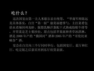 吃什么？ 这次国宴由第一夫人米歇尔亲自统筹，“华裔军师陈远美具体落实，白宫“第一厨”康莫福德掌勺。主打菜肴包括水煮缅因州龙虾、脱脂乳酥洋葱配干式熟成肋眼牛排等，开胃菜是芝士梨沙拉，甜点包括苹果派和香草冰淇淋，酒是 2008 年产的“俄国河”酒和 2005 年产的“哥伦比亚峡谷”酒。 宴会在白宫内三个厅同时举行，包括国宴厅、蓝厅和红厅，吃完饭之后嘉宾再到东厅欣赏表演。 