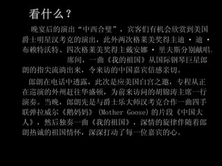 看什么？ 　　 晚宴后的演出“中西合璧”，宾客们有机会欣赏到美国爵士明星汉考克的演出，此外两次格莱美奖得主迪 · 迪 · 布赖特沃特、四次格莱美奖得主戴安娜 · 里夫斯分别献唱。　 　　  席间，一曲《我的祖国》从国际钢琴巨星郎朗的指尖流淌出来，令来访的中国嘉宾倍感亲切。 　　郎朗在电话中透露，此次是应美国白宫之邀，专程从正在巡演的外州赶往华盛顿，为前来访问的胡锦涛主席一行演奏。当晚，郎朗先是与爵士乐大师汉考克合作一曲四手联弹拉威尔《鹅妈妈》 (Mother Goose) 的片段《中国大人》，然后独奏一曲《我的祖国》，深情的旋律伴随着郎朗热诚的祖国情怀，深深打动了每一位嘉宾的心。 