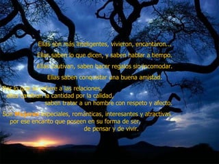 Ellas son más inteligentes, vivieron, encantaron...  Ellas saben lo que dicen, y saben hablar a tiempo.  Ellas cautivan, saben hacer regalos sin incomodar.  Ellas saben conquistar una buena amistad.  Por lo que se refiere a las relaciones,  ellas cambian la cantidad por la calidad,  saben tratar a un hombre con respeto y afecto.  Son  Mujeres  especiales, románticas, interesantes y atractivas  por ese encanto que poseen en su forma de ser,  de pensar y de vivir.  