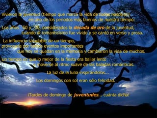 Vivieron la juventud (tiempo que marca la vida de todos nosotros)  en uno de los períodos más buenos de nuestro tiempo:  Los años ´60 y ´70, considerados la  década de oro  de la juventud,  cuando el romanticismo fue vívido y se cantó en verso y prosa.  La influencia saludable de un tiempo,  provocada por tantos eventos importantes  que hoy se quedan en la memoria y cambiaron la vida de muchos.  Un tiempo en que lo mejor de la fiesta era bailar lento  y moverse al ritmo suave de las baladas románticas.  La luz de la luna inspirándolos...  Los domingos con sol eran sólo felicidad.  ¡Tardes de domingo de  juventudes ... cuánta dicha! 
