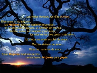 Los viejos tiempos, los días  bonitos .  Ellas eran, y todavía son,  las  Mujeres  que más supieron enamorar:  el noviazgo en el zaguán, el apretón de manos,  abrazo suave, con respeto y con amor,  los ojos en los ojos tenían más valor...  La moda era amar o sufrir de amor.  Muchas vivieron de amor...  Otras se murieron de amor...  Estas  Mujeres  maduras de hoy,  nunca fueron  Mujeres  para  jugar.   