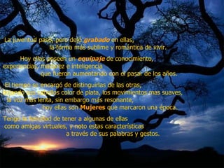 La juventud pasó, pero dejó  grabado  en ellas,  la forma más sublime y romántica de vivir.  Hoy ellas poseen un  equipaje  de conocimiento,  experiencias, madurez e inteligencia  que fueron aumentando con el pasar de los años.  El tiempo se encargó de distinguirlas de las otras,  dejando sus cabellos color de plata, los movimientos mas suaves,  la voz más lenta, sin embargo más resonante,  hoy ellas son  Mujeres  que marcaron una época.  Tengo la felicidad de tener a algunas de ellas  como amigas virtuales, y noto estas características  a través de sus palabras y gestos.  