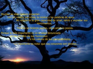 Muchas de ellas todavía encantan  con los versos, las rimas, la música y las palabras de amor.  No redujeron la gran capacidad de amar, sentir y expresar sus sentimientos.  Muchas se hicieron poetas, otras aman la poesía.   Porque lo más importante no es la edad denunciada  en los detalles de sus fisonomías  y sí los valores de sus personalidades.  Lo importante es notar que sus corazones son jóvenes... 