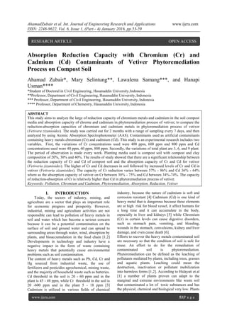 AhamadZubair et al. Int. Journal of Engineering Research and Applications www.ijera.com
ISSN: 2248-9622, Vol. 6, Issue 1, (Part - 4) January 2016, pp.53-59
www.ijera.com 53|P a g e
Absorption Reduction Capacity with Chromium (Cr) and
Cadmium (Cd) Contaminants of Vetiver Phytoremediation
Process on Compost Soil
Ahamad Zubair*, Mary Selintung**, Lawalena Samang***, and Hanapi
Usman****
*Student of Doctoral in Civil Engineering, Hasanuddin University,Indonesia
**Professor, Department of Civil Engineering, Hasanuddin University, Indonesia
*** Professor, Department of Civil Engineering, Hasanuddin University, Indonesia
**** Professor, Department of Chemestry, Hasanuddin University,Indonesia
ABSTRACT
This study aims to analyze the large of reduction capacity of chromium metals and cadmium in the soil compost
media and absorption capacity of chrome and cadmium in phytoremediation process of vetiver; to compare the
reduction-absorption capacities of chromium and cadmium metals in phytoremediation process of vetiver
(Vetivera zizanioides). The study was carried out for 2 months with a range of sampling every 7 days, and then
analyzed by using Atomic Absorption Spectrophotometer (AAS). Contaminants used as artificial contaminants
containing heavy metals chromium (Cr) and cadmium (Cd). This study is an experimental research includes two
variables. First, the variations of Cr concentrations used were 400 ppm, 600 ppm and 800 ppm and Cd
concentrations used were 40 ppm, 60 ppm, 800 ppm. Secondly, the variations of total plant are 3, 6, and 9 plant.
The period of observation is made every week. Planting media used is compost soil with compost and clay
composition of 20%, 30% and 40%. The results of study showed that there are a significant relationship between
the reduction capacity of Cr and Cd of compost soil and the absorption capacity of Cr and Cd for vetiver
(Vetiveria zizanioides). The higher of Cr and Cd decreases in soil followed by increased levels of Cr and Cd in
vetiver (Vetiveria zizanioides). The capacity of Cr reduction varies between 57% - 86% and Cd 36% - 64%
where as the absorption capacity of vetiver on Cr between 38% - 75% and Cd between 34%-74%. The capacity
of reduction-absorption of Cr is relatively higher than Cd in phytoremediation process of vetiver.
Keywords: Pollution, Chromium and Cadmium, Phytoremediation, Absorption, Reduction, Vetiver
I. INTRODUCTION
Today, the sectors of industry, mining, and
agriculture are a sector that plays an important role
for economic progress and prosperity. However,
industrial, mining and agriculture activities are not
responsible can lead to pollution of heavy metals in
soil and water which has become a serious concern
because it can be a potential contamination on the
surface of soil and ground water and can spread to
surrounding areas through water, wind, absorption by
plants, and bioaccumulation in the food chain [1,2]
Developments in technology and industry have a
negative impact in the form of waste containing
heavy metals that potentially cause environmental
problems such as soil contamination.
The content of heavy metals such as Pb, Cd, Cr and
Hg sourced from industrial waste, the use of
fertilizers and pesticides agrochemical, mining waste,
and the majority of household waste such as batteries.
Cd threshold in the soil is 20 - 60 ppm and in the
plant is 45 - 48 ppm, while Cr threshold in the soil is
20 -600 ppm and in the plant 5 - 18 ppm [3]
Cadmium is utilized in various fields of chemical
industry, because the nature of cadmium is soft and
corrosion resistant [4] Cadmium (Cd) is one kind of
heavy metal that is dangerous because these elements
are at high risk for blood vessel, it affect humans for
a long time and it can accumulate in the body,
especially in liver and kidneys [5] while Chromium
(Cr) in certain levels can cause digestive disorders,
such as stomach pain, vomiting, and bleeding,
wounds in the stomach, convulsions, kidney and liver
damage, and even cause death [6].
Efforts to recover the heavy metals contaminated soil
are necessary so that the condition of soil is safe for
reuse. An effort to do for the remediation of
contaminated soil is phytoremediation.
Phytoremediation can be defined as the leaching of
pollutants mediated by plants, including trees, grasses
and aquatic plants. Leaching could mean the
destruction, inactivation or pollutant mobilization
into harmless forms [1,2]. According to Hidayati et.al
[1] a number of plants proven can adapt to the
marginal and extreme environments like waste soil
that contaminated a lot of toxic substances and has
the physical, chemical and biological very low. Plants
RESEARCH ARTICLE OPEN ACCESS
 