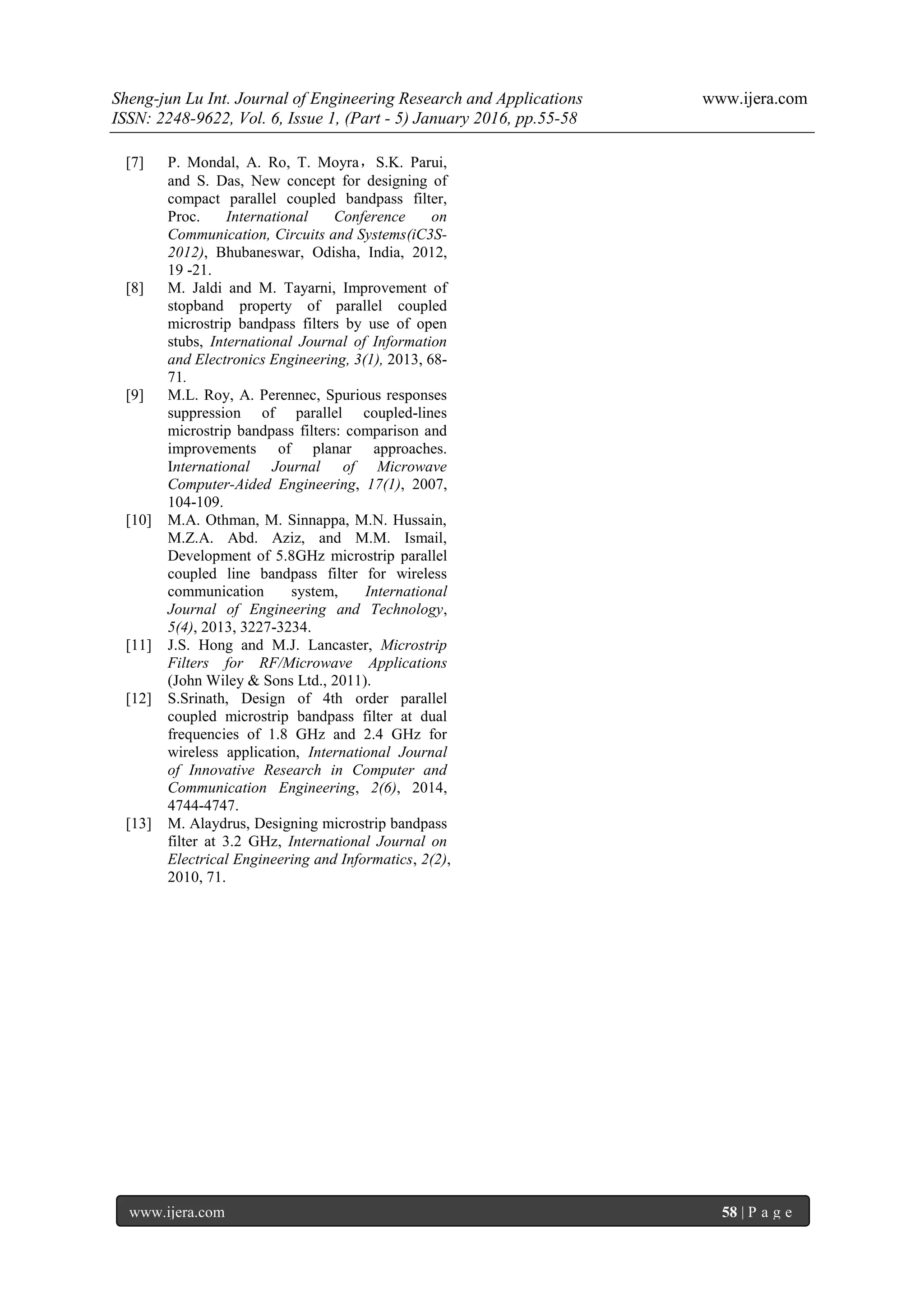 Sheng-jun Lu Int. Journal of Engineering Research and Applications www.ijera.com
ISSN: 2248-9622, Vol. 6, Issue 1, (Part - 5) January 2016, pp.55-58
www.ijera.com 58 | P a g e
[7] P. Mondal, A. Ro, T. Moyra，S.K. Parui,
and S. Das, New concept for designing of
compact parallel coupled bandpass filter,
Proc. International Conference on
Communication, Circuits and Systems(iC3S-
2012), Bhubaneswar, Odisha, India, 2012,
19 -21.
[8] M. Jaldi and M. Tayarni, Improvement of
stopband property of parallel coupled
microstrip bandpass filters by use of open
stubs, International Journal of Information
and Electronics Engineering, 3(1), 2013, 68-
71.
[9] M.L. Roy, A. Perennec, Spurious responses
suppression of parallel coupled-lines
microstrip bandpass filters: comparison and
improvements of planar approaches.
International Journal of Microwave
Computer-Aided Engineering, 17(1), 2007,
104-109.
[10] M.A. Othman, M. Sinnappa, M.N. Hussain,
M.Z.A. Abd. Aziz, and M.M. Ismail,
Development of 5.8GHz microstrip parallel
coupled line bandpass filter for wireless
communication system, International
Journal of Engineering and Technology,
5(4), 2013, 3227-3234.
[11] J.S. Hong and M.J. Lancaster, Microstrip
Filters for RF/Microwave Applications
(John Wiley & Sons Ltd., 2011).
[12] S.Srinath, Design of 4th order parallel
coupled microstrip bandpass filter at dual
frequencies of 1.8 GHz and 2.4 GHz for
wireless application, International Journal
of Innovative Research in Computer and
Communication Engineering, 2(6), 2014,
4744-4747.
[13] M. Alaydrus, Designing microstrip bandpass
filter at 3.2 GHz, International Journal on
Electrical Engineering and Informatics, 2(2),
2010, 71.
 