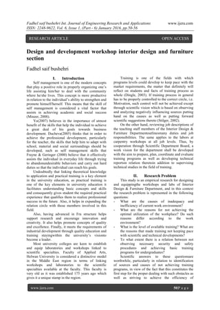 Fadhel saif bushehri Int. Journal of Engineering Research and Applications www.ijera.com
ISSN: 2248-9622, Vol. 6, Issue 1, (Part - 6) January 2016, pp.50-56
www.ijera.com 50|P a g e
Design and development workshop interior design and furniture
section
Fadhel saif bushehri
I. Introduction
Self management is one of the modern concepts
that play a positive role in properly organizing one’s
life assisting him/her to deal with the community
where he/she lives. This concept is more productive
in relation to the individual’s ability to strengthen and
promote himself/herself. This means that the skill of
self management is considered a vital factor that
assists in achieving academic and social success
(Minzer, 2008).
Yo(2007) believes in the importance of utmost
benefit of the skills that help the individual to achieve
a great deal of his goals towards business
development. Ducheva(2005) thinks that in order to
achieve the professional development, particularly
for the teacher, the skills that help him to adapt with
school, material and social surroundings should be
developed, such as self management skills that
Frayne & Geringer (2000) believe that it effectively
assists the individual in everyday life through trying
to abandonundesirable behaviors and carry out hard
duties so that the individual can reach his goals.
Undoubtedly that linking theoretical knowledge
to application and practical training is a key element
in the university education, as practical training is
one of the key elements in university education it
facilitates understanding basic concepts and skills
and consequently gives student the required practical
experience that qualifies them to realize professional
success in the future. Also, it helps in expanding the
relation circle with those members involved in this
field.
Also, having advanced in Fra structure helps
support research and encourage innovation and
creativity. It also helps promote concepts of quality
and excellence. Finally, it meets the requirements of
industrial development through quality education and
training stayingwithin the university’s visionto
become a leader.
Most university colleges are keen to establish
and equip laboratories and workshops linked to
scientific specialties. Faculty of Applied Arts,
Helwan University is considered a distinctive model
in the Middle East region in terms of linking
workshops and laboratories to the scientific
specialties available at the faculty. This faculty is
very old as it was established 175 years ago which
gives it a unique stamp in the region.
Training is one of the fields with which
programs levels could develop to keep pace with the
market requirements, the matter that definitely will
reflect on students and facts of training process as
whole (Dingle, 2003). If training process in general
has to be properly controlled to the correct circle, i.e.
Motivation, such control will not be achieved except
through scientific vision which is based on observing
and analyzing negatively influencing sources putting
hand on the causes as well as putting forward
scientific suggestions thereto (Stilger, 2002).
On the other hand, reviewing job descriptions of
the teaching staff members of the Interior Design &
Furniture Departmentoutlinesmany duties and job
responsibilities. The same applies to the labors at
carpentry workshops at all job levels. Thus, by
cooperation through Scientific Department Board, a
work vision for the department shall be developed
with the aim to prepare, plan, coordinate and evaluate
training programs as well as developing technical
reportsin relation theretoin addition to supervising
technical studies in the field of training.
II. Research Problem
This study is an empirical research for designing
and equippingthe workshops and labs of Interior
Design & Furniture Department, and in this context
the research problem is represented in the following
questions:
- What are the causes of inadequacy and
inefficiency of current work environment?
- What are the reasons for not achieving the
optimal utilization of the workplace? Do such
reasons differ according to the work
environment?
- What is the level of available training? What are
the reasons that made training not keeping pace
with scientific and technical developments?
- To what extent there is a relation between not
observing necessary security and safety
procedures and achieving basic training
programs for undergraduates?
Scientific answers to these questionsare
worthwhile, particularly in relation to identification
of sources and causes of not achieving training
programs, in view of the fact that this constitutes the
first step for the proper dealing with such obstacles as
well as striving to achieve the efficiency of
RESEARCH ARTICLE OPEN ACCESS
 