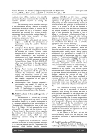 Houda Kriouile. Int. Journal of Engineering Research and Application www.ijera.com
ISSN : 2248-9622, Vol. 6, Issue 12, ( Part -3) December 2016, pp.33-45
www.ijera.com 34 | P a g e
variation points, while a variation point identifies
and locates the place where occurs the variability. It
identifies possible solutions to solving this
variability.
The variability can be defined at all stages
of the development process. Therefore, a variability
management system or software is required for all
phases of system life cycle. In literature, several
mechanisms are proposed for a system variability
management intervening in the various phases of a
system life cycle. Some examples of these
mechanisms are presented below:
 Specification Phase: Iqbal, Zaidi and Murtaza
propose a model for the prioritization of
requirements using the Analytic Hierarchy
Process [5].
 Conception Phase: Several approaches were
proposed to model SPL using Feature Models,
for example the Feature Oriented Domain
Analysis (FODA) approach [6] that targets to
capture communalities and differences at
requirements level. Other approaches provide
extensions to the FODA approach such as the
Feature-Oriented Reuse Method (FORM) [7]
whose main contribution is the decomposition
of Feature Model layers to describe different
perspectives.
 Testing Phase: Erwing and Walkingshaw
propose the organization of the space of all
variations by dimensions, which provides
scoping and structuring choices [8]. They
consider the “variation programming” concept
for a flexible construction of all types of
variation structures [8].
 Implementation Phase: Trummer proposed a
corresponding data model [9] based on the
Composite Application Framework (Cafe)
model [1]. Applications are composed out of
components that could be provided distinctly.
2.2. Multi-Functional Systems and Separation of
concerns
The Separation of Concerns (SoC) concept
was very early regarded as a key artifact to master
the essential complexity of software development. It
is a pragmatic application of the general strategy of
"divide and rule". The underlying ideas of SoC come
from E. W. Dijkstra [10]. SoC appears in the various
software life cycle stages and thus it takes a variety
of forms. It may be the separation in time regarding
the treatment of from design to realization of the
different software facets, which are then
successively addressed during the development
process.
Designers focus on artifacts in a reduced
spectrum of concerns by using (i) generic languages
(e.g. UML) or Domain Specific Languages (DSLs)
sometimes called Domain Specific Modeling
Languages (DSMLs) and (ii) views - targeted
information encapsulation on user’s business. The
legitimacy of the point of views held by their
intelligibility and their communicability. Indeed, an
illustration of the SoC principle is the separation of
"views" of a system. It can be, for example, a
functional point of view describing the functional
and nominal behavior of system; a fault tolerance
point of view explaining the behavior in case of
failure; or a performance evaluation point of view to
calculate latencies, load flow, and other real-time
features, of robustness models for mechanical,
electromagnetic disturbance, etc. The point of view
are specialized and defined with a semantic
appropriate to the business domain [11].
About the architecture of a software
system, more users and stakeholder, which are
interested in different system aspects and its possible
deployment/usage, clearly appear. Several system
architectural views are defined, for example [12]. A
popular approach of architectural multiviews comes
from the “4+1”views methodology [13] proposed by
Kruchten for the conception with UML. The point of
view management irremediably brings to a
consistency management issues between these
views, source of many research as for example [14].
Functional domain define the main
dimension of any system. They describe system
activities and goals. System decomposition into a set
of functional domains already existed in the field of
database resulting the concept of view [15].
Multifunctional systems have been introduced to
overcome problems of inconsistency and overlap
between different system perspectives. The multi-
functionality notion was introduced under closely
related terms such as role, subject, aspect, and view,
etc.
Our contribution is mainly focused on the
notion of view as a mechanism of functional
separation. More recently, this concept was used in
service-oriented approaches to take into account the
variability of service customers' needs. For example,
Tran-Nguyen considers the view as a representation
of a whole system from the perspective of a related
set of concerns [16]. Dikanski and Abeck propose a
view based approach for the specification of a
service-oriented security architecture model
incorporating different interrelated views in order to
support the development and operation of secure
service oriented applications [17].
In the context of our work, we mix the
multi-functionality notion with the point of view
concept as a mechanism of separation of functional
concerns.
2.3. Cloud Computing and Multi-tenancy
The National Institute of Standards and
Technology (NIST) defines the Cloud Computing as
 