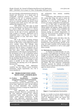 Houda Kriouile. Int. Journal of Engineering Research and Application www.ijera.com
ISSN : 2248-9622, Vol. 6, Issue 12, ( Part -3) December 2016, pp.33-45
www.ijera.com 35 | P a g e
the access through a telecommunication network, by
demand and self-service, to a shared pool of
configurable computing resources [18]. Cloud
Computing is the use of computing resources,
hardware and software, which are provided as a
service on a network, generally the internet. Cloud
Computing loads remote services with user's data,
software and computation [18].
NIST defines three main types of cloud
services: Infrastructure as a Service (IaaS), Platform
as a Service (PaaS), and Software as a Service
(SaaS). Our work focuses on Cloud Computing SaaS
services. In this type of service, applications are
made available to consumers. Applications can be
manipulated using a web browser. As a tool to
exploit economies of scale, SaaS favors Multi-
Tenancy [19].
MT is the concept of sharing resources
within a large group of client organizations, called
tenants. In other words, a single application instance
serves multiple clients. But, although many
customers use the same instance, each one has the
impression that the instance is designated only for
themselves. This is achieved by isolating a tenant's
data from others. Unlike single-tenancy where
personalization is often done by creating branches in
the development tree, in MT configuration options
must be integrated into the product design as in
software engineering product lines. However, MT
has the advantage that the infrastructure can be used
as efficiently as possible to accommodate as many
guests as possible on the same instance. Thus,
maintenance and operating costs of the application
decreases [20].
In Multi-tenant SaaS applications,
variability may have different sources (evolution,
maintenance, tenants requirements, etc.), but it
occurs naturally [3].
III. PROBLEM IDENTIFICATION,
MOTIVATION, AND RESEARCH
GOAL
3.1. Problem Identification: Variability
management need for Cloud environments
Cloud Computing emergence has
necessitated more and more variability in the form of
service types, deployment types, and the different
roles of Cloud stakeholders. Thus, variability
modeling is necessary to manage the complexities of
cloud systems.
SaaS applications are consumed by
different customers. Moreover, customers who use
the same application generally have different
requirements needs. Such requirements usually
requires variant software architectures. In other
words, when application requirements change,
software architectures of these applications must be
adapted to meet them. Consequently, requirements
and architectures have intrinsic variability
characteristics.
Furthermore, other problems are raised by
MT, among other things, the need to ensure the
accuracy of all possible configurations of the
application. It is not enough to guarantee the
accuracy of a unique configuration of an application.
On an other hand, in multi-tenant SaaS
applications consumers don't have to worry about
making updates and upgrades, adding security and
system patches, or ensuring service availability and
performance. In addition, rapid elasticity and
resources pooling are essential characteristics of
cloud [18], which promote the variability for cloud
computing environment, especially for MT
environments.
The different points cited above show the
need of variability management for a cloud
environment what motivated our present work
benefiting from multi-functionality and MT. In this
sense, our model variability will be modeled using
the Multiview components as well as some graph
theory concepts.
3.2. Motivation by running scenario
To illustrate our model through a use case,
we consider a SaaS application for a private school
management accessible through a Web browser. To
simplify, we reduce the application of our example
into six functionalities F1 to F6 mentioned in Fig. 1.
Moreover, we restrict end users of a private school
management application to: administrator, professor,
and student. The EGA (Education Guardianship
Authority) represents the authority of education
ministry and it is a special tenant that must be able to
supervise schools services.
Figure 1. Treated application functionalities
Besides, we consider six private schools tenants of
the application that are listed in Table 1. Schools
which are application tenants can express their
deployment requirements on sharing each
application functionality.
 