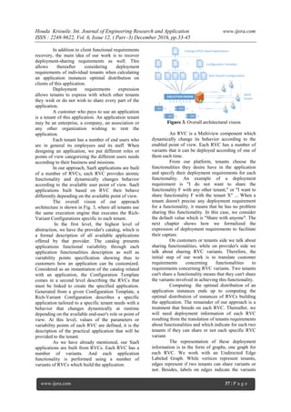 Houda Kriouile. Int. Journal of Engineering Research and Application www.ijera.com
ISSN : 2248-9622, Vol. 6, Issue 12, ( Part -3) December 2016, pp.33-45
www.ijera.com 37 | P a g e
In addition to client functional requirements
recovery, the main idea of our work is to recover
deployment-sharing requirements as well. This
allows thereafter considering deployment
requirements of individual tenants when calculating
an application instances optimal distribution on
clients of this application.
Deployment requirements expression
allows tenants to express with which other tenants
they wish or do not wish to share every part of the
application.
A customer who pays to use an application
is a tenant of this application. An application tenant
may be an enterprise, a company, an association or
any other organization wishing to rent the
application.
Each tenant has a number of end users who
are in general its employees and its staff. When
designing an application, we put different roles or
points of view categorizing the different users needs
according to their business and missions.
In our approach, SaaS applications are built
of a number of RVCs, each RVC provides atomic
functionality and dynamically changes behavior
according to the available user point of view. SaaS
applications built based on RVC then behave
differently depending on the available point of view.
The overall vision of our approach
architecture is shown in Fig. 3, where all tenants use
the same execution engine that executes the Rich-
Variant Configurations specific to each tenant.
In the first level, the highest level of
abstraction, we have the provider's catalog, which is
a formal description of all available applications
offered by that provider. The catalog presents
applications functional variability through each
application functionalities description as well as
variability points specification showing thus to
customers how an application can be customized.
Considered as an instantiation of the catalog related
with an application, the Configuration Template
comes in a second level describing the RVCs that
must be linked to create the specified application.
Generated from a given Configuration Template, a
Rich-Variant Configuration describes a specific
application tailored to a specific tenant needs with a
behavior that changes dynamically at runtime
depending on the available end-user's role or point of
view. At this level, values of the parameters or
variability points of each RVC are defined, it is the
description of the practical application that will be
provided to the tenant.
As we have already mentioned, our SaaS
applications are built from RVCs. Each RVC has a
number of variants. And each application
functionality is performed using a number of
variants of RVCs which build the application.
Figure 3. Overall architectural vision
An RVC is a Multiview component which
dynamically change its behavior according to the
enabled point of view. Each RVC has a number of
variants that it can be deployed according of one of
them each time.
From our platform, tenants choose the
functionalities they desire have in the application
and specify their deployment requirements for each
functionality. An example of a deployment
requirement is "I do not want to share the
functionality F with any other tenant," or "I want to
share functionality F with the tenant X" ... When a
tenant doesn't precise any deployment requirement
for a functionality, it means that he has no problem
sharing this functionality. In this case, we consider
the default value which is "Share with anyone". The
next chapter shows how we formalized the
expression of deployment requirements to facilitate
their capture.
On customers or tenants side we talk about
sharing functionalities, while on provider's side we
talk about sharing RVC variants. Therefore, the
initial step of our work is to translate customer
requirements concerning functionalities to
requirements concerning RVC variants. Two tenants
can't share a functionality means that they can't share
the variants involved in achieving this functionality.
Computing the optimal distribution of an
application instances ends up to computing the
optimal distribution of instances of RVCs building
the application. The remainder of our approach is a
treatment that breeds on each RVC. Thereafter, we
will need deployment information of each RVC
resulting from the translation of tenants requirements
about functionalities and which indicate for each two
tenants if they can share or not each specific RVC
variant.
The representation of these deployment
information is in the form of graphs, one graph for
each RVC. We work with an Undirected Edge
Labeled Graph. While vertices represent tenants,
edges represent if two tenants can share variants or
not. Besides, labels on edges indicate the variants
 