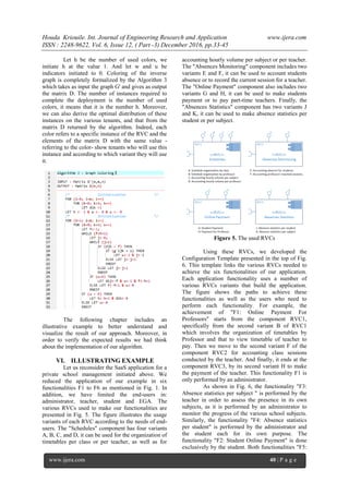 Houda Kriouile. Int. Journal of Engineering Research and Application www.ijera.com
ISSN : 2248-9622, Vol. 6, Issue 12, ( Part -3) December 2016, pp.33-45
www.ijera.com 40 | P a g e
Let h be the number of used colors, we
initiate h at the value 1. And let w and u be
indicators initiated to 0. Coloring of the inverse
graph is completely formalized by the Algorithm 3
which takes as input the graph G' and gives as output
the matrix D. The number of instances required to
complete the deployment is the number of used
colors, it means that it is the number h. Moreover,
we can also derive the optimal distribution of these
instances on the various tenants, and that from the
matrix D returned by the algorithm. Indeed, each
color refers to a specific instance of the RVC and the
elements of the matrix D with the same value -
referring to the color- show tenants who will use this
instance and according to which variant they will use
it.
The following chapter includes an
illustrative example to better understand and
visualize the result of our approach. Moreover, in
order to verify the expected results we had think
about the implementation of our algorithm.
VI. ILLUSTRATING EXAMPLE
Let us reconsider the SaaS application for a
private school management initiated above. We
reduced the application of our example in six
functionalities F1 to F6 as mentioned in Fig. 1. In
addition, we have limited the end-users in:
administrator, teacher, student and EGA. The
various RVCs used to make our functionalities are
presented in Fig. 5. The figure illustrates the usage
variants of each RVC according to the needs of end-
users. The "Schedules" component has four variants
A, B, C, and D, it can be used for the organization of
timetables per class or per teacher, as well as for
accounting hourly volume per subject or per teacher.
The "Absences Monitoring" component includes two
variants E and F, it can be used to account students
absence or to record the current session for a teacher.
The "Online Payment" component also includes two
variants G and H, it can be used to make students
payment or to pay part-time teachers. Finally, the
"Absences Statistics" component has two variants J
and K, it can be used to make absence statistics per
student or per subject.
Figure 5. The used RVCs
Using these RVCs, we developed the
Configuration Template presented in the top of Fig.
6. This template links the various RVCs needed to
achieve the six functionalities of our application.
Each application functionality uses a number of
various RVCs variants that build the application.
The figure shows the paths to achieve these
functionalities as well as the users who need to
perform each functionality. For example, the
achievement of "F1: Online Payment For
Professors" starts from the component RVC1,
specifically from the second variant B of RVC1
which involves the organization of timetables by
Professor and that to view timetable of teacher to
pay. Then we move to the second variant F of the
component RVC2 for accounting class sessions
conducted by the teacher. And finally, it ends at the
component RVC3, by its second variant H to make
the payment of the teacher. This functionality F1 is
only performed by an administrator.
As shown in Fig. 6, the functionality "F3:
Absence statistics per subject " is performed by the
teacher in order to assess the presence in its own
subjects, as it is performed by an administrator to
monitor the progress of the various school subjects.
Similarly, the functionality "F4: Absence statistics
per student" is performed by the administrator and
the student each for its own purpose. The
functionality "F2: Student Online Payment" is done
exclusively by the student. Both functionalities "F5:
 