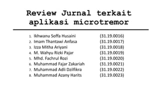 Review Jurnal terkait
aplikasi microtremor
1. Ikhwanu Soffa Husaini (31.19.0016)
2. Imam Thantawi Anfasa (31.19.0017)
3. Izza Mitha Ariyani (31.19.0018)
4. M. Wahyu Rizki Pajar (31.19.0019)
5. Mhd. Fachrul Rozi (31.19.0020)
6. Muhammad Fajar Zakariah (31.19.0021)
7. Muhammad Adli Dzilfikra (31.19.0022)
8. Muhammad Azany Harits (31.19.0023)
 