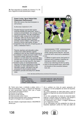 138 2012
INGLÊS
39. Para responder às questões de números 31 a 38,
leia o fragmento de texto apresentado a seguir.
31. Tendo como base o conteúdo e pistas, como a
fonte de publicação, o layout , a estrutura do fragmento
do texto apresentado, pode-se inferir que a função
comunicativa primordial do texto é
(A) anuncia rum produto.
(B) noticiar um fato recente.
(C) fazer previsões sobre o futuro.
(D) expor posicionamento sobre crenças estabelecidas.
(E) guiar a montagem de um equipamento.
32. Com relação à organização textual, é INCORRETO
afirmar que
(A) o subtítulo (ou linha de apoio) apresenta um
problema e os dois parágrafos da coluna da esquerda,
a solução.
(B) o título apresenta um dado geral sobre o qual há
detalhes no fragmento da coluna da direita intitulado “In
Brief”.
(C) os dois parágrafos da coluna da esquerda listam
práticas e crenças sobre um problema, cuja solução é
indicada no título e subtítulo (ou linha de apoio).
(D) Juntamente com o título, a imagem identifica-se
com o fragmento à direita.
(E) as informações nos dois parágrafos da coluna da
esquerda expressam pontos de vista que estão em
 
