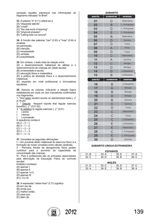 1392012
oposição àqueles expressos nas informações do
fragmento intitulado "In Brief".
33. A palavra "it" (ℓ.11) refere-se a
(A) "disparate talents".
(B) "a ball".
(C) "the real work of learning".
(D) "physical prowess".
(E) "Letting kids run around".
34. A função das palavras "can" (ℓ.32) e "may" (ℓ.34) é
sinalizar
(A) permissão.
(B) intenção.
(C) necessidade.
(D) vontade.
(E) possibilidade.
35. Em síntese, o texto trata da relação entre
(A) o desenvolvimento intelectual de atletas e o
desenvolvimento de crianças em idade escolar.
(B) universidade e escola.
(C) educação física e matemática.
(D) a prática de atividade física e o desenvolvimento
intelectual.
(E) esportes em nível profissional e brincadeiras
escolares.
36. Associe as colunas, indicando a relação lógica
estabelecida por cada um dos marcadores sublinhados
nos fragmentos.
1. "And when student scores on standardized tests [...]"
(ℓ.19-20)
2. " Despite frequent reports that regular exercise
benefits [...] " (ℓ.01-02)
3. " In addition to regular exercise [...] " (ℓ.31)
( ) soma
( ) tempo
( ) concessão
A sequência correta é
(A) 2 – 3 – 1.
(B) 3 – 1 – 2.
(C) 1 – 2 – 3.
(D) 2 – 1 – 3.
(E) 1 – 3 – 2.
37. Considere as seguintes afirmações:
I – Um provável efeito intelectual do exercício físico é a
formação de novas conexões entre células cerebrais.
II - Períodos breves de alongamento físico podem
contribuir para o aumento da capacidade de
concentração das crianças.
III - Pais e professores são os principais responsáveis
pela eliminação da Educação Física do currículo
escolar.
Está(ão) correta(s)
(A) apenas I.
(B) apenas II.
(C) apenas I e II.
(D) apenas III.
(E) I, II e III.
38. A expressão "rather than" (ℓ.17) significa
(A) em vez de.
(B) ainda que.
(C) melhor então.
(D) para que.
(E) além de.
GABARITO
GABARITO LÍNGUA ESTRANGEIRA
ESPANHOL
31. B 33. A 35. E 37. A
32. C 34. D 36. B 38. C
INGLÊS
31. D 33. C 35. D 37. C
32. A 34. E 36. B 38. A
 
