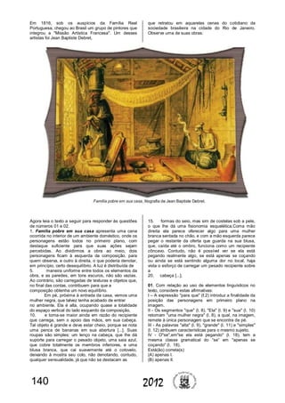 140 2012
Em 1816, sob os auspícios da Família Real
Portuguesa, chegou ao Brasil um grupo de pintores que
integrou a "Missão Artística Francesa". Um desses
artistas foi Jean Baptiste Debret,
Agora leia o texto a seguir para responder às questões
de números 01 e 02.
1. Família pobre em sua casa apresenta uma cena
ocorrida no interior de um ambiente doméstico, onde os
personagens estão todos no primeiro plano, com
destaque suficiente para que suas ações sejam
percebidas. Ao dividirmos a obra ao meio, dois
personagens ficam à esquerda da composição, para
quem observa, e outro à direita, o que poderia denotar,
em princípio, certo desequilíbrio. A luz é distribuída de
5. maneira uniforme entre todos os elementos da
obra, e as paredes, em tons escuros, não são vazias.
Ao contrário, são carregadas de texturas e objetos que,
no final das contas, contribuem para que a
composição obtenha um novo equilíbrio.
Em pé, próxima à entrada da casa, vemos uma
mulher negra, que talvez tenha acabado de entrar
no ambiente. Ela é alta, ocupando quase a totalidade
do espaço vertical do lado esquerdo da composição,
10. e torna-se maior ainda em razão do recipiente
que carrega, sem o apoio das mãos, em sua cabeça.
Tal objeto é grande e deve estar cheio, porque se nota
uma penca de bananas em sua abertura [...]. Suas
roupas são simples: um lenço na cabeça, que lhe dá
suporte para carregar o pesado objeto, uma saia azul,
que cobre totalmente os membros inferiores, e uma
blusa branca, que cai suavemente até o cotovelo,
deixando à mostra seu colo, não denotando, contudo,
qualquer sensualidade, já que não se destacam as
que retratou em aquarelas cenas do cotidiano da
sociedade brasileira na cidade do Rio de Janeiro.
Observe uma de suas obras:
15. formas do seio, mas sim de costelas sob a pele,
o que lhe dá uma fisionomia esquelética.Coma mão
direita ela parece oferecer algo para uma mulher
branca sentada no chão, e com a mão esquerda parece
pegar o restante da oferta que guarda na sua blusa,
que, caída até o ombro, funciona como um recipiente
côncavo. Contudo, não é possível ver se ela está
pegando realmente algo, se está apenas se coçando
ou ainda se está sentindo alguma dor no local, haja
vista o esforço de carregar um pesado recipiente sobre
a
20. cabeça [...].
01. Com relação ao uso de elementos linguísticos no
texto, considere estas afirmativas:
I – A expressão "para que" (ℓ.2) introduz a finalidade da
posição das personagens em primeiro plano na
imagem.
II - Os segmentos "que" (l. 8), "Ela" (l. 9) e "sua" (l. 10)
retomam "uma mulher negra" (l. 8), a qual, na imagem,
remete à única personagem que se encontra de pé.
III - As palavras "alta" (l. 9), "grande" (l. 11) e "simples"
(l. 12) atribuem características para o mesmo sujeito.
IV - O"se",em"se ela está pegando" (l. 18), tem a
mesma classe gramatical do “se” em "apenas se
coçando" (l. 18).
Está(ão) correta(s)
(A) apenas I.
(B) apenas II.
 