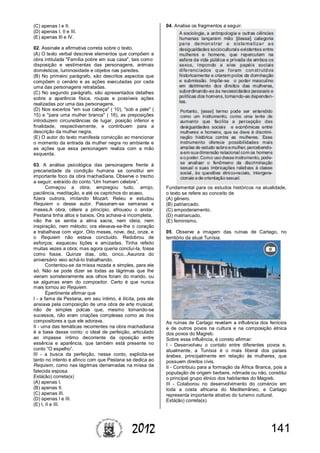 1412012
(C) apenas I e II.
(D) apenas I, II e III.
(E) apenas III e IV.
02. Assinale a afirmativa correta sobre o texto.
(A) O texto verbal descreve elementos que compõem a
obra intitulada "Família pobre em sua casa", tais como:
disposição e vestimentas das personagens, animais
domésticos, luminosidade e objetos nas paredes.
(B) No primeiro parágrafo, são descritos aspectos que
compõem o cenário e as ações executadas por cada
uma das personagens retratadas.
(C) No segundo parágrafo, são apresentados detalhes
sobre a aparência física, roupas e possíveis ações
realizadas por uma das personagens.
(D) Nos excertos "em sua cabeça" ( 10), "sob a pele" (
15) e "para uma mulher branca" ( 16), as preposições
introduzem circunstâncias de lugar, posição inferior e
finalidade, respectivamente, e contribuem para a
descrição da mulher negra.
(E) O autor do texto manifesta convicção ao mencionar
o momento da entrada da mulher negra no ambiente e
as ações que essa personagem realiza com a mão
esquerda.
03. A análise psicológica das personagens frente à
precariedade da condição humana se constitui em
importante foco da obra machadiana. Observe o trecho
a seguir, extraído do conto “Um homem célebre”.
Começou a obra; empregou tudo, arrojo,
paciência, meditação, e até os caprichos do acaso,
fizera outrora, imitando Mozart. Releu e estudou
Requiem o desse autor. Passaram-se semanas e
meses.A obra, célere a princípio, afrouxou o andar.
Pestana tinha altos e baixos. Ora achava-a incompleta,
não lhe se sentia a alma sacra, nem ideia, nem
inspiração, nem método; ora elevava-se-lhe o coração
e trabalhava com vigor. Oito meses, nove, dez, onze, e
o Requiem não estava concluído. Redobrou de
esforços; esqueceu lições e amizades. Tinha refeito
muitas vezes a obra; mas agora queria concluí-la, fosse
como fosse. Quinze dias, oito, cinco...Aaurora do
aniversário veio achá-lo trabalhando.
Contentou-se da missa rezada e simples, para ele
só. Não se pode dizer se todas as lágrimas que lhe
vieram sorrateiramente aos olhos foram do marido, ou
se algumas eram do compositor. Certo é que nunca
mais tornou ao Requiem.
Épertinente afirmar que
I - a fama de Pestana, em seu íntimo, é ilícita, pois ele
ansiava pela composição de uma obra de arte musical,
não de simples polcas que, mesmo tornando-se
sucessos, não eram criações complexas como as dos
compositores a que ele adorava.
II - uma das temáticas recorrentes na obra machadiana
é a base desse conto: o ideal de perfeição, articulado
ao impasse íntimo decorrente da oposição entre
essência e aparência, que também está presente no
conto “O espelho”.
III - a busca da perfeição, nesse conto, explicita-se
tanto no intento e afinco com que Pestana se dedica ao
Requiem, como nas lágrimas derramadas na missa da
falecida esposa.
Está(ão) correta(s)
(A) apenas I.
(B) apenas II.
(C) apenas III.
(D) apenas I e III.
(E) I, II e III.
04. Analise os fragmentos a seguir.
Fundamental para os estudos históricos na atualidade,
o texto se refere ao conceito de
(A) gênero.
(B) patriarcado.
(C) empoderamento.
(D) matriarcado.
(E) feminismo.
05. Observe a imagem das ruínas de Cartago, no
território da atual Tunísia.
As ruínas de Cartago revelam a influência dos fenícios
e de outros povos na cultura e na composição étnica
dos povos do Magreb.
Sobre essa influência, é correto afirmar:
I - Desenvolveu o contato entre diferentes povos e,
atualmente, a Tunísia é o mais liberal dos países
árabes, principalmente em relação às mulheres, que
possuem direitos civis.
II - Contribuiu para a formação da África Branca, pois a
população de origem berbere, nômade ou não, constitui
o principal grupo étnico dos habitantes do Magreb.
III - Colaborou no desenvolvimento do comércio em
toda a costa africana do Mediterrâneo, e Cartago
representa importante atrativo do turismo cultural.
Está(ão) correta(s)
 