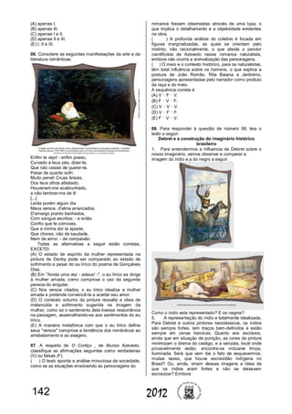 142 2012
(A) apenas I.
(B) apenas III.
(C) apenas I e II.
(D) apenas II e III.
(E) I, II e III.
06. Considere as seguintes manifestações da arte e da
literatura românticas:
Enfim te vejo! - enfim posso,
Curvado a teus pés, dizer-te,
Que não cessei de querer-te,
Pesar de quanto sofri.
Muito penei! Cruas ânsias,
Dos teus olhos afastado,
Houveram-me acabrunhado,
a não lembrar-me de ti!
[...]
Lerás porém algum dia
Meus versos, d'alma arrancados,
D'amargo pranto banhados,
Com sangue escritos; - e então
Confio que te comovas,
Que a minha dor te apiade,
Que chores, não de saudade,
Nem de amor, - de compaixão
Todas as alternativas a seguir estão corretas,
EXCETO:
(A) O estado de espírito da mulher representada na
pintura de Danby pode ser comparado ao estado de
sofrimento e pesar do eu lírico do poema de Gonçalves
Dias.
(B) Em "Ainda uma vez - adeus! -", o eu lírico se dirige
à mulher amada, como comprova o uso da segunda
pessoa do singular.
(C) Nos versos citados, o eu lírico idealiza a mulher
amada e pretende convencê-la a aceitar seu amor.
(D) O contexto soturno da pintura ressalta a ideia de
melancolia e sofrimento sugerida na imagem da
mulher, como se o sentimento dela tivesse ressonância
na paisagem, assemelhando-se aos sentimentos do eu
lírico.
(E) A maneira metafórica com que o eu lírico define
seus "versos" comprova a tendência dos românticos ao
arrebatamento e ao exagero.
07. A respeito de O Cortiço , de Aluísio Azevedo,
classifique as afirmações seguintes como verdadeiras
(V) ou falsas (F).
( ) O texto aponta a análise minuciosa da sociedade,
como se as situações envolvendo as personagens do
romance fossem observadas através de uma lupa, o
que implica o detalhamento e a objetividade evidentes
na obra.
( ) A profunda análise do coletivo é focada em
figuras marginalizadas, as quais se orientam pelo
instinto, não racionalmente, o que atesta o pendor
cientificista de Azevedo nesse romance naturalista,
embora não ocorra a animalização das personagens.
( ) O meio e o contexto histórico, para os naturalistas,
têm total influência sobre os homens, o que explica a
postura de João Romão, Rita Baiana e Jerônimo,
personagens apresentadas pelo narrador como produto
da raça e do meio.
A sequência correta é
(A) V – F – V.
(B) F – V – F.
(C) V – V – V.
(D) V – F – F.
(E) F – V – V.
08. Para responder à questão de número 08, leia o
texto a seguir.
Debret e a construção do imaginário histórico
brasileiro
1. Para entendermos a influencia de Debret sobre o
nosso imaginário, vamos observar e comparar a
imagem do índio e a do negro a seguir.
Como o índio esta representado? E os negros?
5. A representação do índio e totalmente idealizada.
Para Debret e outros pintores neoclássicos, os índios
são sempre fortes, tem traços bem-definidos e estão
sempre em cenas heroicas. Quanto aos escravos,
ainda que em situação de punição, as cores da pintura
minimizam o drama do castigo, e a senzala, local onde
provavelmente estão, encontra-se inclusive limpa,
iluminada. Será que vem dai o fato de esquecermos,
muitas vezes, que houve escravidão indígena no
Brasil? Ou, ainda, viriam dessas imagens a ideia de
que os índios eram fortes e não se deixavam
escravizar? Embora
 