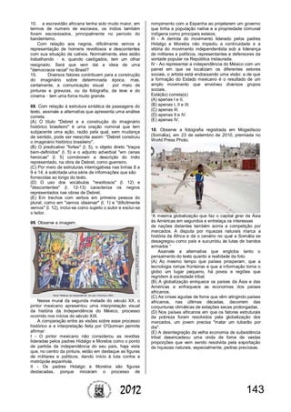 1432012
10. a escravidão africana tenha sido muito maior, em
termos de numero de escravos, os índios também
foram escravizados, principalmente no período do
bandeirismo.
Com relação aos negros, dificilmente vemos a
representação de homens revoltosos e descontentes
com sua situação de cativos. Normalmente, eles estão
trabalhando – e, quando castigados, tem um olhar
resignado. Será que vem dai a ideia de uma
"democracia racial" no Brasil?
15. Diversos fatores contribuem para a construção
do imaginário sobre determinada época, mas,
certamente, a comunicação visual – por meio de
pinturas e gravuras, ou da fotografia, da teve e do
cinema – tem uma forca muito grande.
08. Com relação à estrutura sintática de passagens do
texto, assinale a alternativa que apresenta uma análise
correta.
(A) O título "Debret e a construção do imaginário
histórico brasileiro" é uma oração nominal que tem
subjacente uma ação, razão pela qual, sem mudança
de sentido, pode ser reescrita assim: "Debret construiu
o imaginário histórico brasileiro".
(B) O predicativo "fortes" (l. 5), o objeto direto "traços
bem-definidos" (l. 5) e o adjunto adverbial "em cenas
heroicas" (l. 5) corroboram a descrição do índio
representado, na obra de Debret, como guerreiro.
(C) Por meio de estruturas interrogativas nas linhas 8 a
9 e 14, é solicitada uma série de informações que são
fornecidas ao longo do texto.
(D) O uso dos vocábulos "revoltosos" (l. 12) e
"descontentes" (l. 12-13) caracteriza os negros
representados nas obras de Debret.
(E) Em trechos com verbos em primeira pessoa do
plural, como em "vamos observar" (l. 1) e "dificilmente
vemos" (l. 12), inclui-se como sujeito o autor e exclui-se
o leitor.
09. Observe a imagem:
Nesse mural da segunda metade do século XX, o
pintor mexicano apresentou uma interpretação visual
da história da Independência do México, processo
ocorrido nos inícios do século XIX.
A comparação entre as visões sobre esse processo
histórico e a interpretação feita por O'Gorman permite
afirmar:
I - O pintor mexicano não considerou as revoltas
lideradas pelos padres Hidalgo e Morelos como o ponto
de partida da independência do seu país, haja vista
que, no centro da pintura, estão em destaque as figuras
de militares e políticos, dando início à luta contra a
metrópole espanhola.
II - Os padres Hidalgo e Morelos são figuras
destacadas, porque iniciaram o processo de
rompimento com a Espanha ao projetarem um governo
que tinha a população nativa e a propriedade comunal
indígena como principais esteios.
III - A derrota do movimento liderado pelos padres
Hidalgo e Morelos não impediu a continuidade e a
vitória do movimento independentista sob a liderança
de militares e políticos, representantes e defensores da
vontade popular na República instaurada.
IV - Ao representar a independência do México com um
painel em que se localizam os diferentes setores
sociais, o artista está endossando uma visão: a de que
a formação do Estado mexicano é o resultado de um
amplo movimento que envolveu diversos grupos
sociais.
Está(ão) correta(s)
(A) apenas I e II.
(B) apenas I, II e III.
(C) apenas III.
(D) apenas II e IV.
(E) apenas IV.
10. Observe a fotografia registrada em Mogadíscio
(Somália), em 23 de setembro de 2010, premiada no
World Press Photo.
“A mesma globalização que faz o capital girar da Ásia
às Américas em segundos e entrelaça os interesses
de nações distantes também acirra a competição por
mercados. A disputa por riquezas naturais marca a
história da África e dá o cenário no qual a Somália se
desagregou como país e sucumbiu às lutas de bandos
armados ”
Assinale a alternativa que engloba tanto o
pensamento do texto quanto a realidade da foto.
(A) Ao mesmo tempo que países prosperam, que a
tecnologia rompe fronteiras e que a informação torna o
globo um lugar pequeno, há povos e regiões que
regridem à sociedade tribal.
(B) A globalização enriquece os países da Ásia e das
Américas e enfraquece as economias dos países
africanos.
(C) As crises agudas de fome que vêm atingindo países
africanos, nas últimas décadas, decorrem das
conjunturas climáticas de estações secas prolongadas.
(D) Nos países africanos em que os fatores estruturais
da pobreza foram resolvidos pela globalização dos
mercados, um jovem precisa "matar um tubarão por
dia".
(E) A desintegração da velha economia de subsistência
tribal desencadeou uma onda de fome de vastas
proporções que vem sendo resolvida pela exportação
de riquezas naturais, especialmente, pedras preciosas.
 
