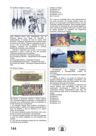 144 2012
11. Analise a imagem e o texto:
Seus objetivos foram mais abrangentes, não se
limitando apenas aos ideais de liberdade e
independência. O levante do final do século XVIII
propunha mudanças verdadeiramente revolucionárias
na estrutura da colônia. Pregava a igualdade de raça e
de cor, o fim da escravidão, a abolição de todos os
privilégios, podendo ser considerada a primeira
tentativa de revolução social brasileira.
Assinale a alternativa que contém o nome desse
movimento e indica a fonte de uma das principais
influências externas por ele recebidas.
(A) Guerra dos Mascates – Revolução Inglesa
(B) Inconfidência Mineira – Independência dos Estados
Unidos
(C) Conjuração Baiana – Revolução Francesa
(D) Confederação do Equador – Congresso de Viena
(E) Revolta dos Malês – Revolução Independentista do
Haiti.
12. Observe a figura:
Nas figuras, o cartunista compara o tráfico negreiro
com o transporte ilegal de imigrantes. A comparação do
cartunista e os conhecimentos sobre as migrações no
mundo revelam que os imigrantes
I - em situação irregular ficam sujeitos a incertezas e
discriminações e acabam por integrar marginalmente a
força de trabalho, o que se transforma, em alguns
casos, em escravidão.
II - têm plena cidadania, gozam dos direitos civis, como
serviço de saúde, de educação e de transporte.
III - assumem trabalho pesado com baixa remuneração
e vivem em bairros afastados ou nos subúrbios das
cidades.
IV - são vítimas de atitudes racistas e/ou de intolerância
conhecidas como xenofobia.
Está(ão) correta(s)
(A) apenas I e II.
(B) apenas III.
(C) apenas II e IV.
(D) apenas I, III e IV.
(E) I, II, III e IV.
13. A vida em sociedade não é uma característica só
dos seres humanos. Os animais também vivem em
grupo ou em associação, sob diversas formas, como as
chamadas relações ecológicas. Essas relações podem
ocorrer entre os indivíduos de uma mesma espécie ou
entre indivíduos de espécies diferentes e podem ainda
ter efeitos positivos ou negativos nos organismos
envolvidos. Observe as imagens:
Considerando as relações ecológicas
intraespecíficas e interespecíficas, analise as
afirmativas.
I – A competição só ocorre entre indivíduos de espécies
diferentes.
II - Colônia se refere a um grupo de indivíduos de
espécies diferentes que interagem mutuamente, com
divisão de trabalho entre seus componentes. Os corais
são exemplos desse tipo de interação.
III - Sociedade se refere a um grupo de organismos da
mesma espécie que manisfestam certo grau de
cooperação, comunicação e divisão de trabalho,
conservando relativa independência entre eles. Há
vários exemplos deles entre os Hymenoptera, como as
vespas.
Está(ão) correta(s)
(A) apenas I.
(B) apenas II.
(C) apenas III.
(D) apenas I e II.
(E) apenas I e III.
 
