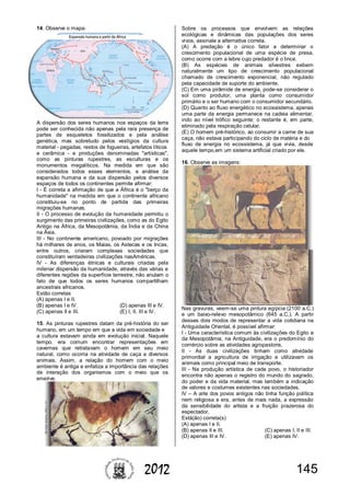 1452012
14. Observe o mapa:
A dispersão dos seres humanos nos espaços da terra
pode ser conhecida não apenas pela rara presença de
partes de esqueletos fossilizados e pela análise
genética, mas sobretudo pelos vestígios da cultura
material - pegadas, restos de fogueiras, artefatos líticos
e cerâmica - e produções denominadas "artísticas",
como as pinturas rupestres, as esculturas e os
monumentos megalíticos. Na medida em que são
considerados todos esses elementos, a análise da
expansão humana e da sua dispersão pelos diversos
espaços de todos os continentes permite afirmar:
I - É correta a afirmação de que a África é o "berço da
humanidade" na medida em que o continente africano
constituiu-se no ponto de partida das primeiras
migrações humanas.
II - O processo de evolução da humanidade permitiu o
surgimento das primeiras civilizações, como as do Egito
Antigo na África, da Mesopotâmia, da Índia e da China
na Ásia.
III - No continente americano, povoado por migrações
há milhares de anos, os Maias, os Astecas e os Incas,
entre outros, criaram complexas sociedades que
constituíram verdadeiras civilizações nasAméricas.
IV - As diferenças étnicas e culturais criadas pela
milenar dispersão da humanidade, através das várias e
diferentes regiões da superfície terrestre, não anulam o
fato de que todos os seres humanos compartilham
ancestrais africanos.
Estão corretas
(A) apenas I e II.
(B) apenas I e IV. (D) apenas III e IV.
(C) apenas II e III. (E) I, II, III e IV.
15. As pinturas rupestres datam da pré-história do ser
humano, em um tempo em que a vida em sociedade e
a cultura estavam ainda em evolução inicial. Naquele
tempo, era comum encontrar representações em
cavernas que retratavam o homem em seu meio
natural, como ocorria na atividade de caça a diversos
animais. Assim, a relação do homem com o meio
ambiente é antiga e enfatiza a importância das relações
de interação dos organismos com o meio que os
envolve.
Sobre os processos que envolvem as relações
ecológicas e dinâmicas das populações dos seres
vivos, assinale a alternativa correta.
(A) A predação é o único fator a determinar o
crescimento populacional de uma espécie de presa,
como ocorre com a lebre cujo predador é o lince.
(B) As espécies de animais silvestres exibem
naturalmente um tipo de crescimento populacional
chamado de crescimento exponencial, não regulado
pela capacidade de suporte do ambiente.
(C) Em uma pirâmide de energia, pode-se considerar o
sol como produtor, uma planta como consumidor
primário e o ser humano com o consumidor secundário.
(D) Quanto ao fluxo energético no ecossistema, apenas
uma parte da energia permanece na cadeia alimentar,
indo ao nível trófico seguinte; o restante é, em parte,
eliminado pela respiração celular.
(E) O homem pré-histórico, ao consumir a carne de sua
caça, não estava participando do ciclo de matéria e do
fluxo de energia no ecossistema, já que vivia, desde
aquele tempo,em um sistema artificial criado por ele.
16. Observe as imagens:
Nas gravuras, veem-se uma pintura egípcia (2100 a.C.)
e um baixo-relevo mesopotâmico (645 a.C.). A partir
desses dois modos de representar a vida cotidiana na
Antiguidade Oriental, é possível afirmar:
I - Uma característica comum às civilizações do Egito e
da Mesopotâmia, na Antiguidade, era o predomínio do
comércio sobre as atividades agropastoris.
II - As duas civilizações tinham como atividade
primordial a agricultura de irrigação e utilizavam os
animais como principal meio de transporte.
III - Na produção artística de cada povo, o historiador
encontra não apenas o registro do mundo do sagrado,
do poder e da vida material, mas também a indicação
de valores e costumes existentes nas sociedades.
IV – A arte dos povos antigos não tinha função política
nem religiosa e era, antes de mais nada, a expressão
da sensibilidade do artista e a fruição prazerosa do
espectador.
Está(ão) correta(s)
(A) apenas I e II.
(B) apenas II e III. (C) apenas I, II e III.
(D) apenas III e IV. (E) apenas IV.
 