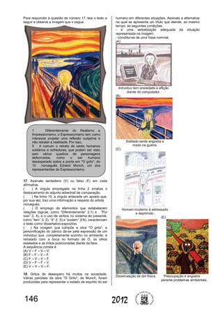 146 2012
Para responder à questão de número 17, leia o texto a
seguir e observe a imagem que o segue.
17. Assinale verdadeiro (V) ou falso (F) em cada
afirmativa.
( ) A vírgula empregada na linha 2 sinaliza o
deslocamento do adjunto adverbial de comparação.
( ) Na linha 10, a vírgula antecede um aposto que,
por sua vez, traz uma informação a respeito do artista
norueguês.
( ) O emprego de elementos que estabelecem
relações lógicas, como “Diferentemente” (l.1) e . “Por
isso” (l. 4), e o uso de verbos no sistema do presente,
como “tem” (l. 2), “é” (l. 5) e “podem” (ℓ.6), caracterizam
o texto como dissertativo-expositivo.
( ) Na imagem que compõe a obra "O grito", a
personificação do pânico dá-se pela expressão de um
indivíduo que, completamente sozinho no ambiente, é
retratado com a boca no formato de O, os olhos
estalados e as mãos posicionadas diante da face.
A sequência correta é
(A) V – F – V – V.
(B) F – F – V – F.
(C) F – V – V – F.
(D) V – F – F – V.
(E) V – V – V – F.
18. Gritos de desespero há muitos na sociedade.
Várias paródias da obra "O Grito", de Munch, foram
produzidas para representar o estado de espírito do ser
humano em diferentes situações. Assinale a alternativa
na qual se apresenta um título que atende, ao mesmo
tempo, às seguintes condições:
- é uma verbalização adequada da situação
representada na imagem;
- constitui-se de uma frase nominal.
(A)
Indivíduo tem ansiedade e aflição
diante do computador.
(B)
Soldado sente angústia e
medo na guerra.
(C)
Homem moderno é estressado
e deprimido.
(D) (E)
Dissimulação da dor física. Preocupação e angústia
perante problemas ambientais.
1 Diferentemente do Realismo e
Impressionismo, o Expressionismo tem como
interesse projetar uma reflexão subjetiva e
não retratar a realidade. Por isso,
5 é comum o retrato de seres humanos
solitários e sofredores, que podem ser visto
sem vários quadros de personagens
deformados, como o ser humano
desesperado sobre a ponte em "O grito", do
10 norueguês Edvard Munch, um dos
representantes do Expressionismo.
 