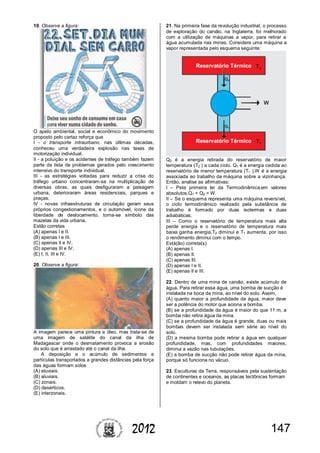 1472012
19. Observe a figura:
O apelo ambiental, social e econômico do movimento
proposto pelo cartaz reforça que
I - o transporte intraurbano, nas últimas décadas,
conheceu uma verdadeira explosão nas taxas de
motorização individual.
II - a poluição e os acidentes de tráfego também fazem
parte da lista de problemas gerados pelo crescimento
intensivo do transporte individual.
III - as estratégias voltadas para reduzir a crise do
tráfego urbano concentraram-se na multiplicação de
diversas obras, as quais desfiguraram a paisagem
urbana, deterioraram áreas residenciais, parques e
praças.
IV - novas infraestruturas de circulação geram seus
próprios congestionamentos, e o automóvel, ícone da
liberdade de deslocamento, torna-se símbolo das
mazelas da vida urbana.
Estão corretas
(A) apenas I e II.
(B) apenas I e III.
(C) apenas II e IV.
(D) apenas III e IV.
(E) I, II, III e IV.
20. Observe a figura:
A imagem parece uma pintura a óleo, mas trata-se de
uma imagem de satélite do canal da ilha de
Madagascar onde o desmatamento provoca a erosão
do solo que é arrastado até o canal da ilha.
A deposição e o acúmulo de sedimentos e
partículas transportados a grandes distâncias pela força
das águas formam solos
(A) eluviais.
(B) aluviais.
(C) zonais.
(D) desérticos.
(E) interzonais.
21. Na primeira fase da revolução industrial, o processo
de exploração do carvão, na Inglaterra, foi melhorado
com a utilização de máquinas a vapor, para retirar a
água acumulada nas minas. Considere uma máquina a
vapor representada pelo esquema seguinte:
Q2 é a energia retirada do reservatório de maior
temperatura (T2 ) a cada ciclo. Q1 é a energia cedida ao
reservatório de menor temperatura (T1 ).W é a energia
associada ao trabalho da máquina sobre a vizinhança.
Então, analise as afirmativas:
I – Pela primeira lei da Termodinâmica,em valores
absolutos,Q1 + Q2 = W.
II – Se o esquema representa uma máquina reversível,
o ciclo termodinâmico realizado pela substância de
trabalho é formado por duas isotermas e duas
adiabáticas.
III – Como o reservatório de temperatura mais alta
perde energia e o reservatório de temperatura mais
baixa ganha energia,T2 diminui e T1 aumenta, por isso
o rendimento diminui com o tempo.
Está(ão) correta(s)
(A) apenas I.
(B) apenas II.
(C) apenas III.
(D) apenas I e II.
(E) apenas II e III.
22. Dentro de uma mina de carvão, existe acúmulo de
água. Para retirar essa água, uma bomba de sucção é
instalada na boca da mina, ao nível do solo. Assim,
(A) quanto maior a profundidade da água, maior deve
ser a potência do motor que aciona a bomba.
(B) se a profundidade da água é maior do que 11 m, a
bomba não retira água da mina.
(C) se a profundidade da água é grande, duas ou mais
bombas devem ser instalada sem série ao nível do
solo.
(D) a mesma bomba pode retirar a água em qualquer
profundidade, mas, com profundidades maiores,
diminui a vazão nas tubulações.
(E) a bomba de sucção não pode retirar água da mina,
porque só funciona no vácuo.
23. Esculturas da Terra, responsáveis pela sustentação
de continentes e oceanos, as placas tectônicas formam
e moldam o relevo do planeta.
 