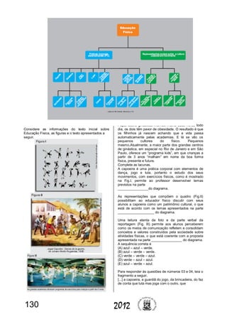 130 2012
Considere as informações do texto inicial sobre
Educação Física, as figuras e o texto apresentados a
seguir.
Papai adora ginástica, mamãe malha duas horas todo
dia, os dois têm pavor de obesidade. O resultado é que
os filhinhos já nascem achando que a vida passa
automaticamente pelas academias. E lá se vão os
pequenos cultores do físico. Pequenos
mesmo.Atualmente, a maior parte dos grandes centros
de ginástica, em especial no Rio de Janeiro e em São
Paulo, oferece um “programa kids”, em que crianças a
partir de 3 anos “malham” em nome da boa forma
física, presente e futura.
Complete as lacunas.
A capoeira é uma prática corporal com elementos de
dança, jogo e luta, portanto o estudo dos seus
movimentos, com exercícios físicos, como é mostrado
na Fig.I, permite ao professor desenvolver temas
previstos na parte
________________do diagrama.
As representações que compõem o quadro (Fig.II)
possibilitam ao educador físico discutir com seus
alunos a capoeira como um patrimônio cultural, o que
está de acordo com os temas apresentados na parte
___________________ do diagrama.
Uma leitura atenta da foto e da parte verbal da
reportagem (Fig. III) permite aos alunos perceberem
como os meios de comunicação refletem e consolidam
conceitos e valores construídos pela sociedade sobre
atividades físicas, o que está coerente com a proposta
apresentada na parte ________________ do diagrama.
A sequência correta é
(A) azul – azul – verde.
(B) azul – verde – verde.
(C) verde – verde – azul.
(D) verde – azul – azul.
(E) azul – verde – azul.
Para responder às questões de números 03 e 04, leia o
fragmento a seguir.
[...] a capoeira, a guardiã do jogo, da brincadeira, do faz
de conta que luta mas joga com o outro, que
 