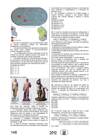 148 2012
Com base na ilustração e nos conhecimentos sobre
as placas tectônicas, indique as alternativas
verdadeiras (V) e as falsas(F).
( ) As placas tectônicas são gigantescos fragmentos
que atuam como "artistas" e que,continuamente,
recriam a paisagem da Terra.
( ) A configuração atual dos continentes é fruto de
milhões de anos de "trabalho artístico" das placas, no
processo conhecido como deriva continental.
( ) As placas de Nazca e a Sul-Americana agrupam-
se e provocam a subducção da placa de Nazca: a placa
Sul-Americana, por ser mais leve, desliza por cima da
placa de Nazca, elevando as montanhas dos Andes.
A sequência correta é
(A) V – F – F.
(B) V – V – V.
(C) V – F – V.
(D) F – F – V.
(E) F – V – F.
24. Observe as imagens:
Com base nas gravuras, reflita a respeito da
Antiguidade Clássica e analise as afirmativas a seguir.
I - A Civilização Grega não sofreu influência dos
egípcios nem dos povos do Oriente Médio. Sua cultura
esgotou-se entre os gregos e sua originalidade foi
reconhecida com o Renascimento Cultural.
II - A arte do período clássico evidenciou o ideal grego
de harmonia e equilíbrio, percebido tanto na
representação da figura humana quanto no projeto de
sociedade, a pólis.
III - A arte do período helenístico expressou uma
dramaticidade que pode ser entendida como expressão
das tensões do mundo grego da época: a derrocada da
polis autônoma e independente e a formação de
grandes reinos.
IV - Ao conquistar e dominar as cidades gregas, o
Império Romano manteve o seu projeto original
(oriundo das culturas itálicas) e ignorou a cultura
helênica.
Está(ão) correta(s)
(A) apenas I e II.
(B) apenas II e III.
(C) apenas I, II e III.
(D) apenas III e IV.
(E) apenas IV.
25. O alumínio reciclado das latas de refrigerantes é
usado para a produção de esculturas. A chuva ácida
pode destruir as esculturas de alumínio, pois ele reage
em meio ácido conforme a reação a seguir.
Com referência a essa reação, são feitas as seguintes
observações experimentais:
- A reação libera calor.
- Duplicando a concentração de ácido sulfúrico, duplica
a velocidade de desprendimento do gás.
-A velocidade de desprendimento do gás aumenta com
a temperatura.
-A diminuição do tamanho das partículas de alumínio
aumenta a velocidade da reação.
Com base nessas observações, é correto afirmar:
(A) A reação é endotérmica, pois a entalpia dos
produtos é maior que a dos reagentes.
(B A velocidade da reação aumenta com o aumento da
concentração de ácido sulfúrico, pois a adição desse
reagente diminui a energia de ativação da reação.
(C) A temperaturas mais altas, a energia cinética
molecular aumenta, por isso as colisões entre as
moléculas ocorrem com maior energia, levando a um
aumento da velocidade da reação.
(D) A reação é endotérmica, portanto a velocidade da
reação aumenta com o aumento da temperatura.
(E) A superfície de contato diminui com a diminuição do
tamanho das partículas de alumínio, por isso a
velocidade da reação aumenta.
26. Adicionam-se 650 mL de solução de sulfato de
alumínio de concentração 0,01 mol L
-1
a 100 mL de
solução de hidróxido de cálcio de concentração 0,03
mol L
- 1
. A equação não balanceada da reação é a
seguinte:
Assinale a alternativa que apresenta a concentração de
sulfato de cálcio, em mol L
-1
, presente na solução final.
(A) 0,002
(B) 0,004
(C) 0,020
(D) 0,030
(E) 0,040
27. O alumínio reage com o óxido de ferro, a altas
temperaturas, de acordo com a seguinte reação:
Assinale a alternativa que apresenta a entalpia padrão
dessa reação, em kJ/mol.
(A) + 2500
 