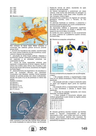 1492012
(B) + 852
(C) + 824
(D) – 824.
(E) – 852.
28. Observe o mapa:
Nos começos da Baixa Idade Média europeia, a
construção das catedrais góticas tornou-se possível
graças ao(à)
I - aumento da importância das cidades, transformadas
em novos centros dinâmicos da vida econômica, social,
cultural e religiosa das populações.
II - articulação de várias forças políticas, religiosas e
econômicas urbanas, sobretudo as ligadas ao comércio
em expansão e às atividades produtivas nas
corporações de ofício.
III - busca de novas expressões artísticas para
expressar o revigoramento do fervor religioso, devido à
euforia dos cristãos pelas vitórias das Cruzadas e pela
derrota das forças demoníacas causadoras dos flagelos
da Peste Negra.
IV - desenvolvimento da engenharia e da arquitetura a
partir de inovações técnicas que permitiram
construções mais elevadas, paredes menos espessas
dotadas de grandes janelas com vitrais multicoloridos,
através dos quais a luz do dia penetrava no interior das
igrejas.
Está(ão) correta(s)
(A) apenas I.
(B) apenas II.
(C) apenas III e IV.
(D) apenas I, II e IV.
(E) I, II, III e IV.
29. Observe a figura:
Palm Jumeirah é uma das três maiores ilhas artificiais
do mundo localizada na costa de Dubai, nos Emirados
Árabes.As formas de relevo, resultantes da ação
antrópica, são denominadas
(A) relevos tecnogênicos e predominam em áreas
urbanas, onde morros são eliminados da paisagem ou
são acrescentadas novas áreas antes ocupadas por
rios, mangues, mares e lagos.
(B) dobramentos modernos e se originam em períodos
geológicos recentes, como o Terciário, na Era
Cenozoica.
(C) planícies litorâneas ou costeiras, e predomina o
processo de sedimentação que ocorre constantemente
por movimentos da água do mar.
(D) depressões relativas e apresentam superfícies
formadas por processos de erosão e altitudes mais
baixas do que as do relevo circundante.
(E) recifes de coral e aparecem no mar proximamente
às costas, podendo ter a plataforma superior emersa,
formando ilhas.
30. Observe as projeções cartográficas:
Numere corretamente as projeções com as afirmações
a seguir.
( ) Na projeção cilíndrica, a representação é feita
como se um cilindro envolvesse a Terra e fosse então
planificado.
( ) Na projeção azimutal, o mapa é construído sobre
um plano que tangencia algum ponto da superfície
terrestre.
( ) Na projeção cônica, a representação é feita como
se o cone envolvesse o planeta e depois fosse
planificado.
( ) Esse tipo de projeção representa, com menos
distorções, as baixas latitudes.
( ) Essa projeção é comumente utilizada para
análises geopolíticas e para retratar as regiões polares
e suas extremidades.
A sequência correta é
(A) 1 - 3 - 2 - 3 - 1.
(B) 3 - 2 - 1 - 1 - 3.
(C) 1 - 3 - 2 - 1 - 3.
(D) 1 - 2 - 1 - 1 - 3.
(E) 3 - 1 - 2 - 3 - 1.
31. Estudos genéticos recentes mostram que famílias
tendem a "agrupar" incapacidades ou talentos
relacionados à arte, como surdez para tons ou ouvido
absoluto (reconhecem distintos tons musicais). No
entanto, alguns indivíduos são surdos devido à herança
autossômica recessiva.
 