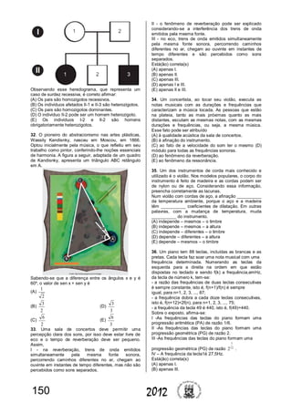 150 2012
Observando esse heredograma, que representa um
caso de surdez recessiva, é correto afirmar:
(A) Os pais são homozigotos recessivos.
(B) Os indivíduos afetados II-1 e II-3 são heterozigotos.
(C) Os pais são homozigotos dominantes.
(D) O indivíduo II-2 pode ser um homem heterozigoto.
(E) Os indivíduos I-2 e II-2 são homens
obrigatoriamente heterozigotos.
32. O pioneiro do abstracionismo nas artes plásticas,
Wassily Kandisnky, nasceu em Moscou, em 1866.
Optou inicialmente pela música, o que refletiu em seu
trabalho como pintor, conferindo-lhe noções essenciais
de harmonia. A figura a seguir, adaptada de um quadro
de Kandisnky, apresenta um triângulo ABC retângulo
em A.
Sabendo-se que a diferença entre os ângulos x e y é
60º, o valor de sen x + sen y é
(A)
2
1
(B)
2
3
(D)
3
3
(C)
2
6
(E)
3
6
33. Uma sala de concertos deve permitir uma
percepção clara dos sons, por isso deve estar livre de
eco e o tempo de reverberação deve ser pequeno.
Assim,
I - na reverberação, trens de onda emitidos
simultaneamente pela mesma fonte sonora,
percorrendo caminhos diferentes no ar, chegam ao
ouvinte em instantes de tempo diferentes, mas não são
percebidos como sons separados.
II - o fenômeno de reverberação pode ser explicado
considerando-se a interferência dos trens de onda
emitidos pela mesma fonte.
III - no eco, trens de onda emitidos simultaneamente
pela mesma fonte sonora, percorrendo caminhos
diferentes no ar, chegam ao ouvinte em instantes de
tempo diferentes e são percebidos como sons
separados.
Está(ão) correta(s)
(A) apenas I.
(B) apenas II.
(C) apenas III.
(D) apenas I e III.
(E) apenas II e III.
34. Um concertista, ao tocar seu violão, executa as
notas musicais com as durações e frequências que
caracterizam a música tocada. As pessoas que estão
na plateia, tanto as mais próximas quanto as mais
distantes, escutam as mesmas notas, com as mesmas
durações e frequências, ou seja, a mesma música.
Esse fato pode ser atribuído
(A) à qualidade acústica da sala de concertos.
(B) à afinação do instrumento.
(C) ao fato de a velocidade do som ter o mesmo (D)
módulo para todas as frequências sonoras.
(D) ao fenômeno da reverberação.
(E) ao fenômeno da ressonância.
35. Um dos instrumentos de corda mais conhecido e
utilizado é o violão. Nos modelos populares, o corpo do
instrumento é feito de madeira e as cordas podem ser
de nylon ou de aço. Considerando essa informação,
preencha corretamente as lacunas.
Num violão com cordas de aço, a afinação __________
da temperatura ambiente, porque o aço e a madeira
têm __________ coeficientes de dilatação. Em outras
palavras, com a mudança de temperatura, muda
__________ do instrumento.
(A) independe – mesmos – o timbre
(B) independe – mesmos – a altura
(C) independe – diferentes – o timbre
(D) depende – diferentes – a altura
(E) depende – mesmos – o timbre
36. Um piano tem 88 teclas, incluídas as brancas e as
pretas. Cada tecla faz soar uma nota musical com uma
frequência determinada. Numerando as teclas da
esquerda para a direita na ordem em que estão
dispostas no teclado e sendo f(k) a frequência,emHz,
da tecla de número k, tem-se:
- a razão das frequências de duas teclas consecutivas
é sempre constante, isto é, f(n+1)/f(n) é sempre
igual, para n=1, 2, 3, ..., 87;
- a frequência dobra a cada doze teclas consecutivas,
isto é, f(n+12)=2f(n), para n=1, 2, 3, ..., 75;
- a frequência da tecla 49 é 440, isto é, f(49)=440.
Sobre o exposto, afirma-se:
I -As frequências das teclas do piano formam uma
progressão aritmética (PA) de razão 1/6.
II -As frequências das teclas do piano formam uma
progressão geométrica (PG) de razão 2.
III -As frequências das teclas do piano formam uma
progressão geométrica (PG) de razão 12
1
2 .
IV – A frequência da tecla1é 27,5Hz.
Está(ão) correta(s)
(A) apenas I.
(B) apenas III.
 