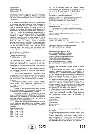 1512012
(C) apenas IV.
(D) apenas II e IV.
(E) apenas III e IV.
37. Analise o seguinte fragmento de Memórias de um
sargento de milícias, de Manuel Antônio de Almeida,
que narra os acontecimentos do dia do batizado de
Leonardinho:
Já se sabe que houve nesse dia função: os convidados
da comadre, que eram todos da terra, dançavam o
fado. O compadre trouxe a rabeca, que é, como se
sabe, o instrumento favorito da gente do ofício. A
princípio o Leonardo quis que a festa tivesse ares
aristocráticos, e propôs que se dançasse o minuete da
corte. [...]. Depois do minuete foi desaparecendo a
cerimônia [...]: o Leonardo, instado pelas senhoras,
decidiu-se a romper a parte lírica do divertimento.
Sentou-se num tamborete, em lugar isolado da sala, e
tomou uma viola. Fazia um belo efeito cômico vê-lo em
trajes do ofício, de casaca, calção e espadim,
acompanhando com um monótono zumzum nas cordas
do instrumento, o garganteado de uma modinha pátria.
Foi nas saudades da terra natal que ele achou
inspiração para o seu canto, e isto era natural a um
bom português, que o era ele. Amodinha era assim:
quando estava em minha terra,
Acompanhado ou sozinho
Cantava de noite e de dia
Ao pé dum copo de vinho!
Foi executada com atenção e aplaudida com
entusiasmo; somente quem não pareceu dar-lhe todo o
apreço foi o pequeno, que obsequiou o pai como
obsequiara ao padrinho, marcando-lhe o compasso a
guinchos e esperneios.
Assinale verdadeira (V) ou falsa (F) em cada uma
das afirmações referentes ao fragmento citado e à obra
em que está inserido.
( ) A história narrada nessa obra e a maneira como é
narrada aproximam-na dos romances urbanos típicos
do Romantismo, como Senhora , de José de Alencar,
que se caracteriza pela crítica ostensiva à sociedade
burguesa.
( ) A referência ao fado, à rabeca, à viola e à modinha
pátria servem para caracterizar indiretamente as
personagens, sinalizando sua simplicidade e o gosto
pelo popular.
( ) O caráter de anti-herói do protagonista é sugerido
já no primeiro capítulo do romance, na passagem que
se refere aos "guinchos e esperneios" do bebê.
( ) A tentativa de dançar o minuete para tornar a
festa do batizado semelhante às festas da corte indicia
a tendência das classes mais populares brasileiras de
imitar os padrões considerados de "bom gosto" e
associados à elite socioeconômica.
( ) Manuel Antônio de Almeida apresenta, como o
próprio fragmento exemplifica, uma linguagem muitas
vezes cômica, ou irônica, o que favorece a crítica de
costumes.
A sequência correta é
(A) V – V – V – V – V.
(B) V – F – F – F – V.
(C) F – F – V – F – F.
(D) V – V – F – V – F.
(E) F – V – V – V – V.
38. Leia os seguintes versos de Caetano Veloso,
musicados por ele juntamente com Gilberto Gil, e o
fragmento de “O navio negreiro”, de Castro Alves:
Quando você for convidado para subir no adro
da Fundação Casa de Jorge Amado
pra ver do alto a fila de soldados, quase todos pretos
dando porrada na nuca de malandros pretos
de ladrões mulatos e outros quase pretos
[...]
e quando ouvir o silêncio sorridente de São Paulo
diante da chacina
111 indefesos, mas presos são quase todos pretos
ou quase pretos, ou quase brancos quase pretos de tão
pobres
e pobres são como podres e todos sabem como se
tratam os pretos
[...]
Pense no Haiti, reze pelo Haiti
O Haiti é aqui, o Haiti não é aqui
(in: Tropicália 2, Polygram, 1993)
E existe um povo que a bandeira empresta
P´ra cobrir tanta infâmia e cobardia
[...]
Auriverde pendão da minha terra,
que a brisa do Brasil beija e balança,
Estandarte que a luz do sol encerra,
E as promessas divinas da esperança...
Tu, que a liberdade após a guerra,
Foste hasteado dos heróis na lança,
Antes te houvessem roto na batalha,
Que servires a um povo de mortalha
Considere as afirmativas a seguir sobre os textos
referidos.
I – A musicalidade dos versos que se referem à
bandeira brasileira impressiona. A repetição da
consoante /b/ ("Que a brisa do Brasil beija e balança")
cria uma aliteração que sugere o tremular da bandeira.
Recurso semelhante é usado em alguns versos de
Caetano, sugerindo o batuque dos tambores.
II - Os versos de Castro Alves podem ser comparados
semanticamente aos versos de Caetano Veloso que se
referem ao "silêncio sorridente de São Paulo . Isso
ocorre porque os dois textos criticam a indiferença e
acusam a responsabilidade da sociedade diante de
injustiças sociais cometidas contra o negro.
III - O tipo de preocupação social existente na música
de Caetano Veloso é flagrante na geração romântica de
Castro Alves, condoreira, que passa a se preocupar
com problemas sociais, como a abolição da
escravatura.
Está(ão) correta(s)
(A) apenas II.
(B) apenas I e II.
(C) apenas III.
(D) apenas I e III.
(E) I, II e III.
Para responder às questões de números 39 e 40, leia o
que segue.
O início da década de oitenta foi marcado por um estilo
que ficou conhecido como new wave . Um grande
sucesso dessa época foi a música Safety Dance do
grupo canadense Men Without Hats . No videoclipe da
música, ambientado num cenário medieval, um casal
dança ao som da música e, no refrão “ Oh Well the
 