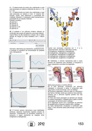 1532012
III – O determinante da matriz dos coeficientes a qual
está associada ao sistema é diferente de zero e x = 2y
e y = 3z.
IV – O determinante da matriz dos coeficientes a qual
está associada ao sistema é zero. O sistema tem
solução, porém, para determinar a quantidade dos
materiais utilizados, é necessário saber previamente a
quantidade de um desses materiais.
Está(ão) correta(s)
(A) apenas I.
(B) apenas II.
(C) apenas III.
(D) apenas I e III.
(E) apenas IV.
43. O poliéster é um polímero sintético utilizado na
confecção das roupas de bailarinos, pois esse material
origina fibras de alta resistência à tração. Ele é obtido
através da reação do ácido tereftálico com o etileno
glicol:
Assinale a alternativa que representa, qualitativamente,
a variação no equilíbrio da concentração do poliéster
com a temperatura.
(A) (B)
(C) (D)
(D)
44. O homem sempre demonstrou suas habilidades
artísticas, deixando importantes registros através de
desenhos. Considerando os processos evolutivos, o
esquema a seguir representa as relações entre
anagênese e cladogênese.
Quanto aos processos evolutivos em 1, 2 e 3,
respectivamente, assinale a alternativa correta.
(A) anagênese, anagênese e cladogênese.
(B) cladogênese, cladogênese e anagênese.
(C) anagênese, cladogênese e anagênese.
(D) cladogênese, anagênese e cladogênese.
(E) cladogênese, anagênese e anagênese.
45. Habilidoso, o homem representou todo o corpo
humano em desenhos para estudá-lo. O esquema a
seguir representa o processo de deglutição.
Sobre esse processo, é correto afirmar:
(A) O bolo alimentar, constituído por alimento
mastigado e misturado à saliva, é empurrado pela
língua para o fundo da faringe, rumo ao esôfago.
(B) Durante a deglutição, entra em ação um mecanismo
que fecha a faringe, canal que conduz ar aos pulmões,
evitando que o alimento ingerido penetre nas vias
respiratórias.
(C) Para não haver passagem do alimento em direção
ao sistema respiratório, a epiglote abre a glote e orienta
a passagem do alimento para o esôfago.
(D) A deglutição ocorre com a passagem do alimento
da epiglote para a traqueia e depois para o esôfago.
(E) Após devidamente umedecido e lubrificado pela
saliva, o bolo alimentar passa pela laringe e vai para o
esôfago.
 