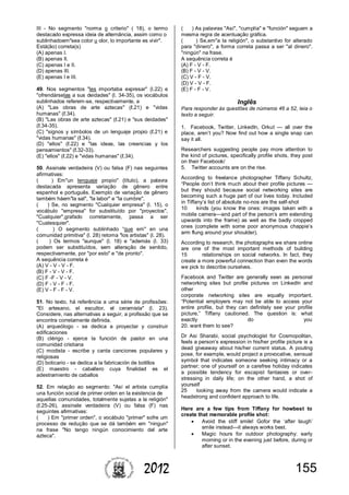 1552012
III - No segmento "norma o criterio" ( 18), o termo
destacado expressa ideia de alternância, assim como o
sublinhadoem"sea color u olor, lo importante es vivir".
Está(ão) correta(s)
(A) apenas I.
(B) apenas II.
(C) apenas I e II.
(D) apenas III.
(E) apenas I e III.
49. Nos segmentos "les importaba expresar" (l.22) e
"ofrendárselas a sus deidades" (l. 34-35), os vocábulos
sublinhados referem-se, respectivamente, a
(A) "Las obras de arte aztecas" (ℓ.21) e "vidas
humanas" (ℓ.34).
(B) "Las obras de arte aztecas" (ℓ.21) e "sus deidades"
(ℓ.34-35).
(C) "signos y símbolos de un lenguaje propio (ℓ.21) e
"vidas humanas" (ℓ.34).
(D) "ellos" (ℓ.22) e "las ideas, las creencias y los
pensamientos" (ℓ.32-33).
(E) "ellos" (ℓ.22) e "vidas humanas" (ℓ.34).
50. Assinale verdadeira (V) ou falsa (F) nas seguintes
afirmativas:
( ) Em"un lenguaje propio" (título), a palavra
destacada apresenta variação de gênero entre
espanhol e português. Exemplo de variação de gênero
também háem"la sal", "la labor" e "la cumbre".
( ) Se, no segmento "Cualquier empresa" (l. 15), o
vocábulo "empresa" for substituído por "proyectos",
"Cualquier",grafado corretamente, passa a ser
"Cualesquier".
( ) O segmento sublinhado “que em" en una
comunidad primitiva" (l. 28) retoma "los artistas" (l. 28).
( ) Os termos "aunque" (l. 18) e "además (l. 33)
podem ser substituídos, sem alteração de sentido,
respectivamente, por "por esto" e "de pronto".
A sequência correta é
(A) V - V - V - F.
(B) F - V - V - F.
(C) F -F - V - V.
(D) F - V - F - F.
(E) V - F - F - V.
51. No texto, há referência a uma série de profissões:
"El artesano, el escultor, el ceramista" (l. 23).
Considere, nas alternativas a seguir, a profissão que se
encontra corretamente definida.
(A) arqueólogo - se dedica a proyectar y construir
edificaciones
(B) clérigo - ejerce la función de pastor en una
comunidad cristiana
(C) modista - escribe y canta canciones populares y
religiosas
(D) boticario - se dedica a la fabricación de botillos
(E) maestro - caballero cuya finalidad es el
adestramiento de caballos
52. Em relação ao segmento: "Así el artista cumplía
una función social de primer orden en la existencia de
aquellas comunidades, totalmente sujetas a la religión"
(ℓ.25-26), assinale verdadeira (V) ou falsa (F) nas
seguintes afirmativas:
( ) Em "primer orden", o vocábulo "primer" sofre um
processo de redução que se dá também em "ningun"
na frase "No tengo ningún conocimiento del arte
azteca".
( ) As palavras "Así", "cumplía" e "función" seguem a
mesma regra de acentuação gráfica.
( ) Se,em"a la religión", o substantivo for alterado
para "dinero", a forma correta passa a ser "al dinero".
"ningún" na frase.
A sequência correta é
(A) F - V - F.
(B) F - V - V.
(C) V - F - V.
(D) V - V - F.
(E) F - F - V.
Inglês
Para responder às questões de números 46 a 52, leia o
texto a seguir.
1. Facebook, Twitter, LinkedIn, Orkut — all over the
place, aren’t you? Now find out how a single snap can
say it all.
Researchers suggesting people pay more attention to
the kind of pictures, specifically profile shots, they post
on their Facebook/
5. Twitter accounts are on the rise.
According to freelance photographer Tiffany Schultz,
“People don’t think much about their profile pictures —
but they should because social networking sites are
becoming such a huge part of our lives today. Included
in Tiffany’s list of absolute no-nos are the self-shot
10 kinds (you know the ones: images taken with a
mobile camera—and part of the person’s arm extending
upwards into the frame) as well as the badly cropped
ones (complete with some poor anonymous chappie’s
arm flung around your shoulder).
According to research, the photographs we share online
are one of the most important methods of building
15 relationships on social networks. In fact, they
create a more powerful connection than even the words
we pick to describe ourselves.
Facebook and Twitter are generally seen as personal
networking sites but profile pictures on LinkedIn and
other
corporate networking sites are equally important.
“Potential employers may not be able to access your
entire profile, but they can definitely see your profile
picture,” Tiffany cautioned. The question is: what
exactly do you
20. want them to see?
Dr Asi Sharabi, social psychologist for Cosmopolitan,
feels a person’s expression in his/her profile picture is a
dead giveaway about his/her current status. A pouting
pose, for example, would project a provocative, sensual
symbol that indicates someone seeking intimacy or a
partner; one of yourself on a carefree holiday indicates
a possible tendency for escapist fantasies or over-
stressing in daily life; on the other hand, a shot of
yourself
25 looking away from the camera would indicate a
headstrong and confident approach to life.
Here are a few tips from Tiffany for howbest to
create that memorable profile shot:
 Avoid the stiff smile! Gofor the ‘after laugh’
smile instead—it always works best.
 Magic hours for outdoor photography: early
morning or in the evening just before, during or
after sunset.
 