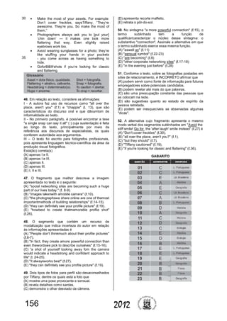 156 2012
 Make the most of your assets. For example:
Don’t cover freckles, saysTiffany. “They’re
awesome. They’re you. So make the most of
them.”
 Photographers always ask you to [put your]
‘chin down’ — it makes one look more
flattering that way. Even slightly raised
eyebrows work too.
 Avoid wearing sunglasses for a photo; they’re
like stuffing your hands in your pockets
- you come across as having something to
hide.
 GoforB&Wshots if you’re looking for classic
and flattering.
46. Em relação ao texto, considere as afirmações:
I - A autora faz uso de recursos como "all over the
place, aren't you" (ℓ.1) e "chappie" (l. 13), que são
característicos do discurso oral e que dãoumtom de
informalidade ao texto.
II - No primeiro parágrafo, é possível encontrar a tese
"a single snap can say it all" ( ) cuja sustentação é feita
ao longo do texto, principalmente por meio da
referência aos discursos de especialistas, os quais
conferem autoridade aos argumentos.
III – O texto foi escrito para fotógrafos profissionais,
pois apresenta linguagem técnico-científica da área da
produção visual fotográfica.
Está(ão) correta(s)
(A) apenas I e II.
(B) apenas I e III.
(C) apenas II.
(D) apenas III.
(E) I, II e III.
47. O fragmento que melhor descreve a imagem
apresentada no texto é o seguinte:
(A) "social networking sites are becoming such a huge
part of our lives today." (ℓ. 8-9).
(B) "images takenwith amobile camera" (ℓ.10).
(C) "the photographswe share online are one of themost
importantmethods of building relationships" (ℓ.14-15).
(D) "they can definitely see your profile picture" (ℓ.19).
(E) "howbest to create thatmemorable profile shot"
(ℓ.26).
48. O segmento que contém um recurso de
modalização que indica incerteza do autor em relação
às informações apresentadas é
(A) "People don't thinkmuch about their profile pictures"
(ℓ.6-7).
(B) "In fact, they create amore powerful connection than
even thewordswe pick to describe ourselves" (ℓ.15-16).
(C) “a shot of yourself looking away fom the camera
would indicate a headstrong and confident approach to
life" (l. 24-25).
(D) "it alwaysworks best" (ℓ.27).
(E) "they can definitely see you profile picture" (ℓ.19).
49. Dois tipos de fotos para perfil são desaconselhados
por Tiffany, dentre os quais está a foto que
(A) mostra uma pose provocante e sensual.
(B) revela detalhes como sardas.
(C) demonstra o olhar desviado da câmera.
(D) apresenta recorte malfeito.
(E) retrata o pôr-do-sol.
50. No sintagma "a more powerful connection" (ℓ.15), o
termo sublinhado tem a função de
qualificar/caracterizar o núcleo desse sintagma: o
substantivo "connection". Assinale a alternativa em que
o termo sublinhado exerce essa mesma função.
(A) "aswell as" (ℓ.11)
(B) "sensual symbol" (ℓ.22-23)
(C) "are becoming" (ℓ.8)
(D) "other corporate networking sites" (ℓ.17-18)
(E) "in the evening just before" (ℓ.28)
51. Conforme o texto, sobre as fotografias postadas em
sites de relacionamento, é INCORRETO afirmar que
(A) podem servir como fonte de informação para futuros
empregadores sobre potenciais candidatos.
(B) podem revelar até mais do que palavras.
(C) são uma preocupação constante das pessoas que
as colocam na rede.
(D) são sugestivas quanto ao estado de espírito da
pessoa retratada.
(E) podem ser inesquecíveis se observadas algumas
"dicas".
52. A alternativa cujo fragmento apresenta o mesmo
modo verbal dos segmentos sublinhados em "Avoid the
stiff smile! Go for the 'after laugh' smile instead" (ℓ.27) é
(A) "Don't cover freckles" (ℓ.30).
(B) "all over the place, aren't you?" (ℓ.1).
(C) "but they should" (ℓ.7).
(D) "Tiffany cautioned" (ℓ.19).
(E) "if you're looking for classic and flattering" (ℓ.36).
GABARITO
30
35
 