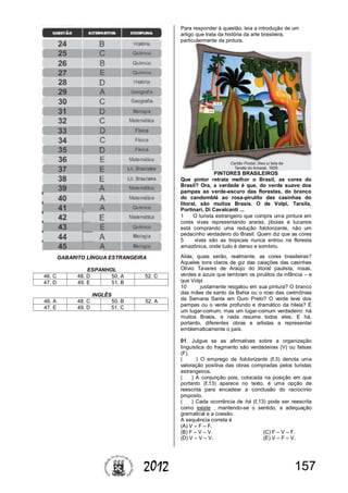 1572012
GABARITO LÍNGUA ESTRANGEIRA
ESPANHOL
46. C 48. D 50. A 52. C
47. D 49. E 51. B
INGLÊS
46. A 48. C 50. B 52. A
47. E 49. D 51. C
Para responder à questão, leia a introdução de um
artigo que trata da história da arte brasileira,
particularmente da pintura.
PINTORES BRASILEIROS
Que pintor retrata melhor o Brasil, as cores do
Brasil? Ora, a verdade é que, do verde suave dos
pampas ao verde-escuro das florestas, do branco
do candomblé ao rosa-pirulito das casinhas do
litoral, são muitos Brasis. O de Volpi, Tarsila,
Portinari, Di Cavalcanti ...
1 O turista estrangeiro que compra uma pintura em
cores vivas representando araras, jiboias e tucanos
está comprando uma redução folclorizante, não um
pedacinho verdadeiro do Brasil. Quem diz que as cores
5 vivas são as tropicais nunca entrou na floresta
amazônica, onde tudo é denso e sombrio.
Aliás, quais serão, realmente, as cores brasileiras?
Aqueles tons claros de giz das caiações das casinhas
Olívio Tavares de Araújo do litoral paulista, rosas,
verdes e azuis que lembram os pirulitos da infância – e
que Volpi
10 justamente resgatou em sua pintura? O branco
das mães de santo da Bahia ou o roxo das cerimônias
da Semana Santa em Ouro Preto? O verde leve dos
pampas ou o verde profundo e dramático da hileia? É
um lugar-comum, mas um lugar-comum verdadeiro: há
muitos Brasis, e nada resume todos eles. E há,
portanto, diferentes obras e artistas a representar
emblematicamente o país.
01. Julgue se as afirmativas sobre a organização
linguística do fragmento são verdadeiras (V) ou falsas
(F).
( ) O emprego de folclorizante (ℓ.3) denota uma
valoração positiva das obras compradas pelos turistas
estrangeiros.
( ) A conjunção pois, colocada na posição em que
portanto (ℓ.13) aparece no texto, é uma opção de
reescrita para encadear a conclusão do raciocínio
proposto.
( ) Cada ocorrência de há (ℓ.13) pode ser reescrita
como existe , mantendo-se o sentido, a adequação
gramatical e a coesão.
A sequência correta é
(A) V – F – F.
(B) F – V – V. (C) F – V – F.
(D) V – V – V. (E) V – F – V.
 