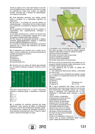 1312012
simula um golpe e tira o outro para dançar e que tem
uma vinculação étnica e racial com o percurso e o lugar
da negritude em nosso país, acabou, em algumas
escolas, ensinada sob o controle da esportivização,
com regras e pontuações.
03. Qual alternativa apresenta uma análise correta
sobre o conteúdo ou a organização linguística do
fragmento?
(A) Na linha 1, no contexto em que são usados, os
substantivosjogo , brincadeirae faz de contase opõem
para evidenciar os contrastes da capoeira como prática
escolar.
(B) Os processos de formação de faz de conta(ℓ.1) e
negritude(ℓ.3) são, respectivamente, derivação e
composição.
(C) As duas ocorrências de o outro(ℓ.1-2) servem para
fazer referência a umespectador qualquer de um jogo
de capoeira, indeterminando essa referência.
(D) Sem prejuízo da adequação gramatical, o adjetivo
composto étnico-racialpoderia substituir a sequência
dos dois adjetivos empregados na linha 2.
(E) O pronome indefinido que acompanha escolas(ℓ.3)
evidencia que a crítica feita estende-se às escolas
Brasileirasemgeral.
04. O substantivo que, formado com o auxílio de um
sufixo, conota no fragmento um processo desvantajoso
à prática da capoeira na escola é
(A) brincadeira (ℓ.1).
(B) luta (ℓ.1).
(C) golpe (ℓ.2).
(D) controle (ℓ.4).
(E) esportivização (ℓ.4).
05. Suponha que um campo de futebol seja colocado
em um sistema cartesiano ortogonal, conforme mostra
a figura.
Para que o ponto A (log (x+1) + 1, log (x
2
+35)) tenha
abscissa e ordenada iguais, é necessário e suficiente
que
(A) x > - 1.
(B) x = 5.
(C) x < - 1.
(D) x = - 5.
(E) x > 5.
06. A qualidade da superfície gramada das áreas
desportivas, como campos de futebol, é fundamental
para que o evento seja corretamente realizado. Assim,
é imperativo que o sistema de drenagem mantenha a
área gramada suficientemente seca. A figura a seguir
ilustra o sistema de drenagem em ação.
O topsoiltem uma composição ideal que contém entre
80 e 90% de areia e 10 a 20% de matéria orgânica.
Assinale a alternativa correta em relação ao topsoil.
(A) Éuma mistura homogênea.
(B) Contém uma fase e dois componentes.
(C) Éuma substância composta.
(D) Éuma mistura heterogênea.
(E) Contém duas fases e umcomponente.
07. Numa corrida de revezamento, dois atletas, por um
pequeno intervalo de tempo, andam juntos para a troca
do bastão. Nesse intervalo de tempo,
I - num referencial fixo na pista, os atletas têm
velocidades iguais.
II - num referencial fixoemumdos atletas, a velocidade
do outro é nula.
III - o movimento real e verdadeiro dos atletas é aquele
que se refere a um referencial inercial fixo nas estrelas
distantes.
Está(ao) correta(s)
(A) apenas I.
(B) apenas II. (D) apenas I e II.
(C) apenas III. (E) I, II e III.
08. A figura representa dois atletas numa corrida,
percorrendo uma curva circular, cada um em uma raia.
Eles desenvolvem velocidades lineares com módulos
iguais e constantes, num referencial fixo no solo.
Atendendo à informação dada, assinale a resposta
correta.
(A) Em módulo, a aceleração
centrípeta de A é maior do que a
aceleraçãocentrípeta de B.
(B) Em módulo, as velocidades
angulares de A e B são iguais.
(C) A poderia acompanhar B se a
velocidade angular de A fosse
maior do que a de B, em módulo.
(D) Se as massas dos corredores
são iguais, a força centrípeta sobre
B é maior do que a força centrípeta
sobre A, em módulo.
(E) Se A e B estivessem correndo na
mesma raia, as forças centrípetas teriam módulos
iguais, independentementedas massas.
 
