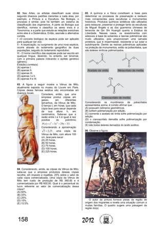 158 2012
02. Nas Artes, os artistas classificam suas obras
segundo diversos padrões inerentes a cada área, por
exemplo, a Pintura e a Escultura. Na Biologia, o
processo é similar, pois há também um sistema de
classificação dos organismos. A parte da Biologia que
identifica, nomeia e classifica os seres vivos é a
Taxonomia, e a parte que estuda as relações evolutivas
entre eles é a Sistemática. Então, assinale a alternativa
correta.
I –O conceito biológico de espécie pode ser aplicado
para qualquer ser vivo.
II - A especiação, ou surgimento de uma nova espécie,
ocorre através do isolamento geográfico de duas
populações, seguido do isolamento reprodutivo.
III - O nome científico das espécies pode ser escrito em
qualquer língua, devendo, no entanto, ser binomial,
com a primeira palavra indicando o epíteto genérico
(gênero).
Está(ão) correta(s)
(A) apenas I.
(B) apenas II.
(C) apenas III.
(D) apenas I e II.
(E) apenas II e III.
03. A figura a seguir mostra a Vênus de Milo,
atualmente exposta no museu do Louvre em Paris.
Cópias dessa famosa estátua são encontradas em
diversos locais.
04. Considerando, ainda, as cópias da Vênus de Milo,
sabe-se que a empresa produtora dessas cópias
recolhe, em imposto e royalties, 25% sobre o valor de
cada cópia comercializada. Uma cópia da Vênus de
Milo tem custo de produção de R$ 360,00 e é
comercializada por R$ 600,00. Qual é o percentual do
lucro referente ao valor de comercialização dessa
cópia?
(A) 50%.
(B) 33%.
(C) 25%.
(D) 15%.
(E) 12,5%.
05. A química e a física constituem a base para
determinar os processos de preservação e restauro
mais convenientes para esculturas e monumentos
históricos. Produtos químicos sintéticos são utilizados
para restaurar, preservar e proteger tanto as esculturas
de Miguel Ângelo e as dos guerreiros chineses de
terracota de Qin Shi Huangdi quanto a Estátua da
Liberdade. Nesses casos, os revestimentos com
adesivos à base de solventes e resinas poliméricas são
muito utilizados, pois proporcionam uma camada
protetora, que é impermeável, resistente à luz solar e
autolimpante. Dentre as resinas poliméricas aplicadas
na proteção de monumentos, estão os poliacrilatos, que
são ésteres vinílicos polimerizados.
Considerando os monômeros de poliacrilatos
apresentados acima, é correto afirmar que
(A) possuem isômeros geométricos.
(B) sofrem polimerização por adição.
(C) somente o acetato de vinila sofre polimerização por
adição.
(D) o cianoacrilato demetila sofre polimerização por
condensação.
(E) são todos ésteres derivados do ácido acético.
06. Observe a figura:
O autor da pintura fornece pistas da região de
origem dos migrantes e revela uma situação comum a
muitas famílias. O quadro sugere uma paisagem da
região do(a)
Considere, então, que uma
empresa produz cópias em
gesso, em diferentes
tamanhos, da Vênus de Milo.
O tempo t, em horas, que cada
cópia leva para secar depende
da sua altura h, em
centímetros. Sabe-se que a
razão entre t e h é igual à raiz
positiva do polinômio
33293)( 23
 xxxxP .
Considerando a aproximação
25,25  , uma cópia da
Vênus de Milo, com altura 100
cm, leva para secar
(A) 25 horas.
(B) 50 horas.
(C) 75 horas.
(D) 100 horas.
(E) 225 horas.
 