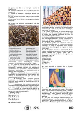 1592012
(A) pampa do Sul, e a migração ocorrida é
intrarregional.
(B) semiárido do Nordeste, e a migração ocorrida é o
êxodo rural.
(C) Agreste do Nordeste, e a migração ocorrida é a
pendular.
(D) Zona da Mata do Nordeste, e a migração ocorrida é
a sazonal.
(E) cerrado do Centro-Oeste, e a migração ocorrida é a
emigração.
07. Analise as seguintes manifestações da arte
modernista:
Considerando essas manifestações, assinale
verdadeira (V) ou falsa (F) nas afirmativas a seguir.
( ) O poema de Vinícius de Moraes e a pintura de
Lasar Segall, mesmo inovando na maneira de
representar a realidade, mantêm uma preocupação
social e fazem uma crítica intensa ao contexto histórico
da época, o que configura uma das características da
segunda geração modernista.
( ) O poema de Vinícius de Moraes exorta o leitor a
refletir sobre as consequências da bomba atômica, fato
símbolo da destruição da vida, que não deve ser
esquecido pela humanidade.
( ) A revolução formal, inovações técnicas
incentivadas no Modernismo, acabou afastando
totalmente essa estética de preocupações com os
problemas sociais.
( ) A preocupação ética evidente no poema de
Vinícius de Moraes também é parte da poesia de outro
autor de sua geração: Carlos Drummond de Andrade.
( ) O poema de Vinícius de Moraes apenas se
refere a elementos femininos, sugerindo assim que só
as mulheres foram vítimas da guerra.
A sequência correta é
(A) F - V - F - V - F.
(B) F - V - F - F - V.
(C) V - V - F - V - F.
(B) V - F - V - F - F.
(E) F - F - V - V - V.
08. Observe a imagem:
A tela de Tarsila do Amaral apresenta um novo
personagem na cena sociopolítica da América Latina
em meados do século XX. A partir dessa constatação,
examine as afirmativas:
I - As classes trabalhadoras se tornaram força social
crescente a partir da industrialização nos anos de 1930
e tiveram nas lideranças populistas um meio de
adquirirem força política atuante.
II - As lideranças populistas valorizaram os interesses
das classes trabalhadoras e, quando conquistaram o
poder do Estado, procuraram harmonizar suas
demandas com as dos capitalistas.
III –O domínio político das oligarquias criou as
condições concretas para os movimentos operários
chegarem ao poder e realizarem suas reformas
sociopolíticas sem transgredir as regras do Estado
democrático.
IV - O liberalismo ofereceu a possibilidade de as
classes trabalhadoras se inserirem plenamente na vida
político eleitoral dos Estados, como bem o
demonstraram os casos do Brasil e da Argentina nas
décadas de 1940 e 50.
Está(ão) correta(s)
(A) apenas I e II.
(B) apenas II e III.
(C) apenas III e IV.
(D) apenas IV.
(E) I, II, III e IV.
09. Para responder à questão, leia o seguinte
fragmento:
1 Embora Tarsila não tivesse tal ambição, coube-
lhe de fato fazer a síntese mais ampla e completa do
Brasil, porque lida com um elemento comum a todas as
vertentes e grupos da cultura brasileira: a religiosidade,
a superstição, a magia. Para fins estatísticos, somos
um país católico; na realidade, somos um país mágico-
animista.
5 Sua obra mais conhecida, o Abaporu nasceu das
histórias fantásticas e terrificantes que na infância a
autora ouvira das negras velhas da fazenda da família.
Pelo nome, o Abaporu se liga às raízes indígenas (em
 