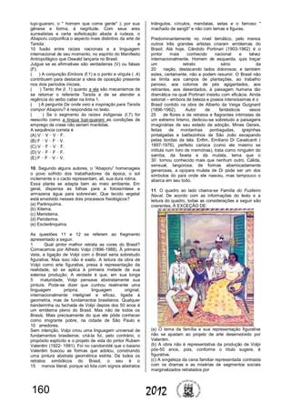 160 2012
tupi-guarani, o " homem que come gente" ); por sua
gênese e forma, à negritude. Com seus ares
surrealistas e certa sofisticação aliada à rudeza, o
Abaporu corporifica o aspecto mais distintivo da arte de
Tarsila: a
10 fusão entre raízes nacionais e a linguagem
internacional de seu momento, no espírito do Manifesto
Antropofágico que Oswald lançaria no Brasil.
Julgue se as afirmativas são verdadeiras (V) ou falsas
(F).
( ) A conjunção Embora (ℓ.1) e o ponto e vírgula ( .4)
contribuem para destacar a ideia de oposição presente
nos dois períodos iniciais.
( ) Tanto lhe (l .1) quanto a ela são mecanismos de
se retomar o referente Tarsila e de se atender a
regência do verbo caber na linha 1.
( ) A pergunta De onde veio a inspiração para Tarsila
compor Abaporu? é respondida no texto.
( ) Se o segmento às raízes indígenas (l.7) for
reescrito como a língua tupi-guarani as condições de
emprego da crase não seriam mantidas.
A sequência correta é
(A) V – V – V – F.
(B) F – V – F – V.
(C) V – F – V – F.
(D) V – F – F – F.
(E) F – F – V – V.
10. Segundo alguns autores, o “Abaporu” homenageia
o povo sofrido dos trabalhadores da época; o sol
inclemente e o cacto representam, ali, sua dura rotina.
Essa planta se adapta bem ao meio ambiente. Em
geral, dispensa as folhas para a fotossíntese e
armazena água para sobreviver. Que tecido vegetal
está envolvido nesses dois processos fisiológicos?
(a) Parênquima.
(b) Xilema.
(c) Meristema.
(d) Periderme.
(e) Esclerênquima.
As questões 11 e 12 se referem ao fragmento
apresentado a seguir.
1 Qual pintor melhor retrata as cores do Brasil?
Comecemos por Alfredo Volpi (1896-1988). À primeira
vista, a ligação de Volpi com o Brasil seria sobretudo
figurativa. Mas isso não é exato. A leitura da obra de
Volpi como arte figurativa, presa à representação da
realidade, só se aplica à primeira metade de sua
extensa produção. A verdade é que, em sua longa
5 maturidade, Volpi pensava abstratamente sua
pintura. Pode-se dizer que cunhou realmente uma
linguagem própria, linguagem original,
internacionalmente inteligível e eficaz, ligada à
geometria, mas de fundamentos brasileiros. Qualquer
bandeirinha ou fachada de Volpi depois dos 50 anos é
um emblema pleno do Brasil. Mas não de todos os
Brasis. Mais precisamente do que ele pôde conhecer
como imigrante pobre, na cidade de São Paulo e
10 arredores.
Sem intenção, Volpi criou uma linguagem universal de
fundamentos brasileiros; criá-la foi, pelo contrário, o
propósito explícito e o projeto de vida do pintor Rubem
Valentim (1922- 1991). Foi no candomblé que o baiano
Valentim buscou as formas que adotou, construindo
uma pintura abstrata geométrica estrita. De todos os
retratos simbólicos do Brasil, o seu é o
15 menos literal, porque só lida com signos abstratos
triângulos, círculos, mandalas, setas e o famoso "
machado de xangô" e não com temas e figuras.
Predominantemente no nível temático, pelo menos
outros três grandes artistas criaram emblemas do
Brasil. Até hoje, Cândido Portinari (1903-1962) é o
pintor mais conhecido nacional e talvez
internacionalmente. Homem de esquerda, quis traçar
um retrato sério da
20 nação, destacando lados dolorosos; e também
estes, certamente, não a podem resumir. O Brasil não
se limita aos campos de plantações, ao trabalho
penoso, aos colonos de pés agigantados, aos
retirantes, aos deserdados, à paisagem humana tão
dramática na qual Portinari insistiu com eficácia. Ainda
setorial – embora de beleza e poesia intensíssimas é o
Brasil contido na obra de Alberto da Veiga Guignard
(1896-1962). Autor de fantásticos vasos
25 de flores e de retratos e flagrantes intimistas de
um extremo lirismo, dedicou-se sobretudo a paisagens
imaginárias de seu estado de adoção, Minas Gerais,
feitas de montanhas pontiagudas, igrejinhas
pintalgadas e balõezinhos de São João escapando
pelas bordas da tela. Enfim, Emiliano Di Cavalcanti (
1897-1976), perfeito carioca (como ele mesmo se
intitula num livro de memórias), trata como ninguém do
samba, da favela e da mulata, tema que o
30 tornou conhecido mais que nenhum outro. Cálida,
sensual, langorosa, de formas abarrocadamente
generosas, a opípara mulata de Di pode ser um dos
símbolos do país onde ele nasceu, mas tampouco o
abarca em seu todo.
11. O quadro ao lado chama-se Família do Fuzileiro
Naval. De acordo com as informações do texto e a
leitura do quadro, todas as considerações a seguir são
coerentes, À EXCEÇÃO DE:
(a) O tema da família e sua representação figurativa
não se ajustam ao projeto de arte desenvolvido por
Valentim.
(b) A obra não é representativa da produção de Volpi
pós-50 anos, pois, conforme o título sugere, é
figurativa.
(c) A singeleza da cena familiar representada contrasta
com os dramas e as misérias de segmentos sociais
marginalizados retratados por
 
