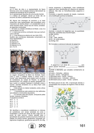 1612012
Portinari.
(d) O título da obra e a representação da figura
feminina como uma recatada matriarca demonstram as
preferências temáticas de Di Cavalcanti.
(e) A representação figurativa de uma reunião familiar
e a beleza da paisagem natural ao fundo vão ao
encontro do lirismo característico de Guignard.
12. Alguns dos empregos do pronome o no texto
evidenciam duas regularidades: está empregado como
mecanismo de retomar Brasil e é complemento de um
verbo transitivo direto. Tendo isso em mente, considere
as seguintes construções:
I - De todos os retratos simbólicos do Brasil, o seu é o
menos literal (ℓ.14-15)
II - [...] tema que o tornou conhecido mais que nenhum
outro (ℓ.29-30)
III - [...] mas tampouco o abarca em seu todo (ℓ.32) .
Qual(is) das ocorrências destacadas comprova(m) as
duas regularidades ?
(a) Apenas I.
(b) Apenas III.
(c) Apenas I e II.
(d) Apenas II e III.
(e) I, II e III.
13. Observe a figura:
O estilista Ronaldo Fraga lançou uma coleção inspirada
na viagem etnográfica de Mário de Andrade. Assim
como o autor, o estilista "bebeu e comeu cores e
nomes" para desenvolver esse projeto junto ao grupo
de bordadeiras da cidade de Passira, no Agreste
pernambucano. Em relação ao espaço geográfico em
que o autor e o estilista “beberam e comeram cores e
nomes”, assinale verdadeira (V) ou falsa (F)em cada
afirmativa a seguir.
( ) Está situado no interior nordestino, entre a Zona
da Mata e o Sertão.
( ) Caracteriza-se pelo predomínio dos latifúndios
que praticam a monocultura açucareira.
( ) É marcado pela arte popular, enriquecido pelas
lendas, músicas e bordados.
A sequência correta é
(a) F – F – V.
(b) V – F – F.
(c) V – F – V.
(d) V – V – F.
(e) F – V – F.
14. Identificar e manufaturar substâncias ou misturas
de substâncias com ampla variedade de cores e
tonalidades e usá-las em obras de arte é algo que, do
ponto de vista químico, chama atenção para a
genialidade dos grandes mestres da pintura. Embora as
paletas de pintura fossem geralmente compostas por
pigmentos inorgânicos, geralmente sais de Pb, Al e Mg,
menos propensos à degradação, duas substâncias
orgânicas foram identificadas em afrescos de catedrais
italianas. São elas os hidroxiflavonoides apigenina e
luteolina.
Considere a seguinte equação de reação, mostrando
uma modificação química na luteolina:
Assinale o conjunto de reagentes que, na quantidade
adequada, possibilita essa transformação.
(a) MeI, KHCO3
(b) H2 ,Ni
(c) Br2 , FeBr3 ,MeOH.
(d) O3 , Zn, acido acético
(e) Zn(Hg), HCl
15. Considere a estrutura molecular da apigenina:
A apigenina é um ácido de _____________, pois
possui grupos funcionais ______________, doadores
de _______________.
Assinale a alternativa que completa corretamente as
lacunas.
(a) Lewis – hidroxilas – elétrons
(b) Lewis – fenóis – hidrogênios
(c) Brönsted-Lowry – fenóis – prótons
(d) Brönsted-Lowry – hidroxilas – elétrons
(e) Brönsted-Lowry e Lewis – fenóis – prótons
16. Nesta gravura do séc. XIX, a reprodução atendeu a
necessidades dos europeus de registrar a flora do Novo
Mundo.
 