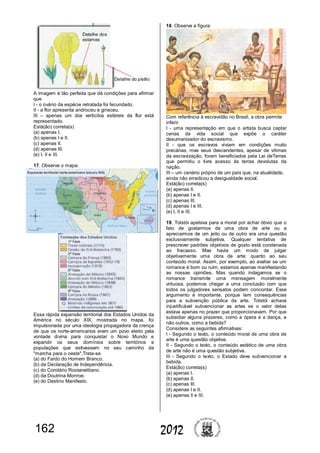 162 2012
A imagem é tão perfeita que dá condições para afirmar
que
I - o ovário da espécie retratada foi fecundado.
II - a flor apresenta androceu e gineceu.
III – apenas um dos verticilos estéreis da flor está
representado.
Está(ão) correta(s)
(a) apenas I.
(b) apenas I e II.
(c) apenas II.
(d) apenas III.
(e) I, II e III.
17. Observe o mapa:
Essa rápida expansão territorial dos Estados Unidos da
América no século XIX, mostrada no mapa, foi
impulsionada por uma ideologia propagadora da crença
de que os norte-americanos eram um povo eleito pela
vontade divina para conquistar o Novo Mundo e
expandir os seus domínios sobre territórios e
populações que estivessem no seu caminho da
"marcha para o oeste".Trata-se
(a) do Fardo do Homem Branco.
(b) da Declaração de Independência.
(c) do Corolário Rooseveltiano.
(d) da Doutrina Monroe.
(e) do Destino Manifesto.
18. Observe a figura:
Com referência à escravidão no Brasil, a obra permite
inferir
I - uma representação em que o artista busca captar
cenas da vida social que expõe o caráter
desumanizador do escravismo.
II - que os escravos viviam em condições muito
precárias, mas seus descendentes, apesar de vítimas
da escravização, foram beneficiados pela Lei deTerras
que permitiu o livre acesso às terras devolutas da
nação.
III – um cenário próprio de um país que, na atualidade,
ainda não erradicou a desigualdade social.
Está(ão) correta(s)
(a) apenas II.
(b) apenas I e II.
(c) apenas III.
(d) apenas I e III.
(e) I, II e III.
19. Tolstói apelava para a moral por achar óbvio que o
fato de gostarmos de uma obra de arte ou a
apreciarmos de um jeito ou de outro era uma questão
exclusivamente subjetiva. Qualquer tentativa de
prescrever padrões objetivos de gosto está condenada
ao fracasso. Mas havia um modo de julgar
objetivamente uma obra de arte: quanto ao seu
conteúdo moral. Assim, por exemplo, ao avaliar se um
romance é bom ou ruim, estamos apenas manifestando
as nossas opiniões. Mas quando indagamos se o
romance transmite uma mensagem moralmente
virtuosa, podemos chegar a uma conclusão com que
todos os julgadores sensatos podem concordar. Esse
argumento é importante, porque tem consequências
para a subvenção pública da arte. Tolstói achava
injustificável subvencionar as artes se o valor delas
estava apenas no prazer que proporcionavam. Por que
subsidiar alguns prazeres, como a ópera e a dança, e
não outros, como a bebida?
Considere as seguintes afirmativas:
I - Segundo o texto, o conteúdo moral de uma obra de
arte é uma questão objetiva.
II - Segundo o texto, o conteúdo estético de uma obra
de arte não é uma questão subjetiva.
III - Segundo o texto, o Estado deve subvencionar a
bebida.
Está(ão) correta(s)
(a) apenas I.
(b) apenas II.
(c) apenas III.
(d) apenas I e II.
(e) apenas II e III.
 