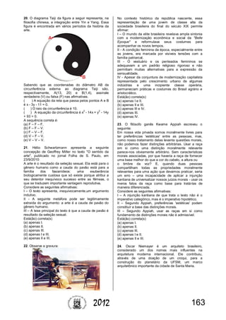1632012
20. O diagrama Taiji da figura a seguir representa, na
filosofia chinesa, a integração entre Yin e Yang. Essa
figura é encontrada em vários períodos da história da
arte.
Sabendo que as coordenadas do diâmetro AB da
circunferência externa ao diagrama Taiji são,
respectivamente, A(13, 20) e B(1,4), assinale
verdadeira (V) ou falsa (F) nas afirmativas.
( ) A equação da reta que passa pelos pontos A e B
é x - 3y - 11 = 0.
( ) O raio da circunferência é 10.
( ) A equação da circunferência é x
2
- 14x + y
2
- 14y
+ 93 = 0.
A sequência correta é:
(a) F – F – F.
(b) F – F – V.
(c) F – V – F.
(d) V – F – V.
(e) V – V – V.
21. Hélio Schwartzmann apresenta a seguinte
concepção de Geoffrey Miller no texto "O sentido da
arte", publicado no jornal Folha de S. Paulo, em
23/9/2010:
A arte é o resultado da seleção sexual. Ela está para o
gênero humano como a cauda do pavão está para a
família dos fasianídeos: uma exuberância
biologicamente custosa que só existe porque atribui a
seu detentor inequívoco sucesso entre as fêmeas, o
que se traduzem importante vantagem reprodutiva.
Considere as seguintes afirmativas:
I – O texto apresenta, inequivocamente,um argumento
indutivo.
II - A seguinte metáfora pode ser legitimamente
extraída do argumento: a arte é a cauda de pavão do
gênero humano.
III – A tese principal do texto é que a cauda de pavão é
resultado da seleção sexual.
Está(ão) correta(s)
(a) apenas I.
(b) apenas II.
(c) apenas III.
(d) apenas I e III.
(e) apenas II e III.
22. Observe a gravura:
No contexto histórico da república nascente, essa
representação de uma jovem de classe alta da
sociedade brasileira do final do século XIX permite
afirmar:
I – O mundo da elite brasileira revelava ampla sintonia
com a modernização econômica e social da "Belle
Epoque" e reformulava seus costumes para
acompanhar os novos tempos.
II - A condição feminina da época, especialmente entre
as jovens, era marcada por visíveis tensões com a
família patriarcal.
III - O vestuário e os penteados femininos se
adequavam a um padrão religioso rigoroso e não
permitiam muitas alternativas para a expressão da
sensualidade.
IV - Apesar da conjuntura de modernização capitalista
representada pelo crescimento urbano de algumas
indústrias e uma incipiente classe operária,
permaneciam práticas e costumes do Brasil agrário e
aristocrático.
Está(ão) correta(s)
(a) apenas I e II.
(b) apenas II e III.
(c) apenas III e IV.
(d) apenas III.
(e) apenas IV.
23. O filósofo ganês Kwame Appiah escreveu o
seguinte:
Em nossa vida privada somos moralmente livres para
ter preferências 'estéticas' entre as pessoas, mas,
como nosso tratamento delas levanta questões morais,
não podemos fazer distinções arbitrárias. Usar a raça
em si como uma distinção moralmente relevante
parece-nos obviamente arbitrário. Sem características
morais associadas, por que haveria a raça de fornecer
uma base melhor do que a cor do cabelo, a altura ou
o timbre da voz? E, quando duas pessoas
compartilham todas as propriedades moralmente
relevantes para uma ação que devamos praticar, seria
um erro – uma incapacidade de aplicar a injunção
kantiana de universalizar nossos juízos morais - usar os
meros fatos da raça como base para tratá-las de
maneira diferenciada.
Considere as seguintes afirmativas:
I – A injunção kantiana de que trata o texto não é o
imperativo categórico, mas é o imperativo hipotético.
II – Segundo Appiah, preferências 'estéticas' podem
constituir a base das distinções morais.
III – Segundo Appiah, usar as raças em si como
fundamento de distinções morais não é admissível.
Está(ão) correta(s)
(a) apenas I.
(b) apenas II.
(c) apenas III.
(d) apenas I e II.
(e) apenas II e III.
24. Oscar Niemayer é um arquiteto brasileiro,
considerado um dos nomes mais influentes na
arquitetura moderna internacional. Ele contribuiu,
através de uma doação de um croqui, para a
construção do planetário da UFSM, um marco
arquitetônico importante da cidade de Santa Maria.
 