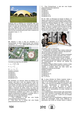 164 2012
Suponha que a cobertura da construção seja uma
semiesfera de 28 m de diâmetro, vazada por 12 partes
iguais, as quais são aproximadas por semicírculos de
raio 3 m. Sabendo que uma lata de tinta é suficiente
para pintar 39 m de área, qual a quantidade mínima de
latas de tinta necessária para pintar toda a cobertura do
planetário? (Use 3 )
(a) 20.
(b) 26.
(c) 40.
(d) 52.
(e) 60.
25. Observe a vista a érea do planetário e a
representação, no plano Argand-Gauss, dos números
complexos z , z2 , ..., z12 , obtida pela divisão do círculo
de raio 14 em12 partes iguais.
Considere as seguintes afirmações:
I - iz 14372 
II - 311 zz  .
III - 1145 zzz  .
Está(ão) correta(s)
(a) apenas I.
(b) apenas II.
(c) apenas III.
(d) apenas I e II.
(e) apenas II e III
26. Aristóteles, por exemplo, falava da tragédia como
catarse, pela qual a arte nos capacita a lidar com
emoções universais por nos confrontar com elas e, em
certo sentido, nos fazer purgá-las, ao assistirmos a um
drama. Hsun Tzu achava que, de certa forma, a música
reflete a harmonia da ordem divina, de modo que
sabermos apreciar a música de maneira adequada nos
leva a um certo insight [iluminação] da realidade última.
Schopenhauer acreditava que a arte é um insight do
aspecto fundamental da realidade: a vontade, isto é, o
poder por trás de toda atividade do universo.
Considere as seguintes afirmações:
I – Para Aristóteles, a arte tem uma função
preponderantemente expressiva.
II - Para Hsun Tzu, a música tem uma função
preponderantemente expressiva.
III - Para Schopenhauer, a arte tem uma função
preponderantemente expressiva.
Está(ão) correta(s)
(a) apenas I.
(b) apenas II.
(c) apenas III.
(d) apenas I e II.
(e) apenas II e III.
27. Em 1968, na Olímpiada da Cidade do México, os
atletas norte-americanos Tommie Smith e John Carlos
encenaram o gesto de protesto do Black Panthers Party
(Partido dos Panteras Negras). Em 1971, o cantor Toni
Tornado, ao defender a canção Black is beautiful
(Negro é lindo) no VI Festival Internacional da Canção,
no Rio de Janeiro, também cerrou o punho no ar. Os
atletas foram expulsos da delegação esportiva e Toni
Tornado foi preso e algemado após o espetáculo.
Considere, então, as afirmativas:
I - Os episódios de protesto negro citados evidenciam
que vestimentas e expressões corporais são passíveis
apenas de significado estético-cultural.
II - A politização da questão racial, quando encampada
por atletas e artistas, perde a dimensão crítica, pois é
apresentada fora da arena própria aos atos políticos.
III - Tanto nos Estados Unidos quanto no Brasil, a
questão racial foi supervalorizada por intelectuais, sem
ter correspondência na vivência da maioria da
população negra.
IV - Durante o Regime Militar brasileiro, imperou a ideia
da existência de democracia racial no país e, dessa
maneira, o protesto negro era visto como ato
inadequado e passível de punição.
Está(ão) correta(s)
(a) apenas I e II.
(b) apenas II.
(c) apenas III e IV.
(d) apenas IV.
(e) I, II, III e IV.
28. A prosa intimista de Clarice Lispector revela o
drama que, pulsando, repousa no cotidiano. Via de
regra, é um acontecimento absurdamente banal que
rompe a fina casca da normalidade, do aceitável, e põe
em cena, abruptamente, o estranhamento da
personagem. Os contos de Laços de Família
exemplificam essa afirmação. Relacione os trechos a
seguir com as características da prosa intimista de
Clarice Lispector.
(1) O estranhamento experimentado pela personagem
deste conto reordena a percepção dela mesma e do
outro, bem como do mundo, a partir de uma situação
comum na vida cotidiana.
(2) O estado crítico de sensibilidade e urgência que se
instala na personagem deste conto reflete-se no
desconforto que funde os mundos interno e externo,
 