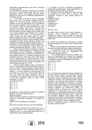 1652012
identificados, respectivamente, como crise e revolução
no trecho transcrito.
(3) A captação do instante em contraste com a duração
da vida é o ponto focado neste conto em que a
personagem vivencia uma situação corriqueira, porém
artificial, de modo que sua indiferença subitamente se
transforma em fúria.
( ) "O mundo se tornara de novo um mal-estar.
Vários anos ruíam, as gemas amarelas escorriam.
Expulsa de seus próprios dias, parecia-lhe que as
pessoas na rua eram periclitantes, que se mantinham
por um mínimo equilíbrio à tona da escuridão - e por
um momento a falta de sentido deixava-as tão livres
que elas não sabiam para onde ir. Perceber uma
ausência de lei foi tão súbito que Ana se agarrou ao
banco da frente, como se pudesse cair do bonde, como
se as coisas pudessem ser revertidas com a mesma
calma com que não o eram. [...] E sua marca era o
prazer intenso com que olhava agora as coisas,
sofrendo espantada. O calor se tornara mais abafado,
tudo tinha ganho uma força e vozes mais altas. Na Rua
Voluntários da Pátria parecia prestes a rebentar uma
revolução, as grades dos esgotos estavam secas, o ar
empoeirado. Um cego mascando chicles mergulhara o
mundo em escura sofreguidão. [...]Ana caíra numa
bondade extremamente dolorosa. " ("Amor", p. 22-23)
( ) "Disso a mãe se lembrou no banheiro, e abaixou
mãos pensas, cheias de grampos. E considerou a cruel
necessidade de amar. Considerou a malignidade de
nosso desejo de ser feliz. Considerou a ferocidade com
que queremos brincar. E o número de vezes em que
mataremos por amor. Então olhou para o filho esperto
como se olhasse para um perigoso estranho. E teve
horror da própria alma que, mais que seu corpo, havia
engendrado aquele ser apto à vida e à felicidade." ("A
menor mulher do mundo", p. 71-72)
( ) "Eles se mexiam agitados, rindo, a sua família. E
ela era a mãe de todos. E se de repente não se ergueu,
como um morto se levanta devagar e obriga mudez e
terror aos vivos, a aniversariante ficou mais dura na
cadeira. [...] O rancor roncava no seu peito vazio. Uns
comunistas, era o que eram; uns comunistas. Olhou-os
com sua cólera de velha. Pareciam ratos se
acotovelando, a sua família. Incoercível, virou a cabeça
e com força insuspeita cuspiu no chão." ("Feliz
aniversário", p. 60-61)
A sequência correta é
(a) 1 – 2 – 3.
(b) 3 – 2 – 1.
(c) 1 – 3 – 2.
(d) 2 – 1 – 3.
(E) 2 – 3 – 1.
29. Relacione o trecho extraído de "Poética", de Manuel
Bandeira, com as afirmações à direita.
Abaixo os puristas
Todas as palavras sobretudo os barbarismos universais
Todas as construções sobretudo as sintaxes de
exceção
Todos os ritmos sobretudo os inumeráveis
[...]
Não quero mais saber do lirismo que não é libertação.
I - É possível relacionar esse trecho lírico com o
Manifesto Futurista e com a prática vanguardista, na
medida em que o eu lírico anseia pela ruptura com o
estabelecido e pela inovação poética.
II - O desejo do eu lírico é metáfora da experiência
modernista da primeira fase, visível especialmente na
produção de Oswald e Mário de Andrade.
III - O poema é veículo do desejo do eu lírico, visto que
se caracteriza por versos livres e brancos, pelo
vocabulário coloquial e pela sintaxe próxima da
oralidade.
Está(ão) correta(s)
(a) apenas I e II.
(b) apenas II.
(c) apenas I e III.
(d) apenas III.
(e) I, II e III.
30. Leia o texto:
Do mesmo modo que em outros ramos industriais, a
indústria cultural transforma matéria-prima em
mercadorias, criando novos padrões de consumo,
voltados para atender às demandas de um determinado
público-alvo.
Em relação ao monopólio da informação no Brasil,
assinale verdadeira (V) ou falsa (F)em cada afirmativa
a seguir.
( ) Existe a concentração da veiculação dos produtos
culturais nas mãos de poderosos grupos empresariais.
( ) As concessões de rádio e TV têm sido utilizadas
como moeda de troca nas negociações que
estabelecem alianças políticas.
( ) Os grandes grupos econômicos puderam, por
meio de investimentos no controle das inovações
tecnológicas em comunicações, ampliar espacialmente
sua influência, ditando novos padrões de consumo.
A sequência correta é
(a) V – V – V.
(b) F – F – V.
(c) V – F – V.
(d) F – V – F.
(e) V – F – F.
31. A começar pelos pigmentos naturais utilizados nas
primeiras pinturas rupestres, as substâncias químicas
têm sido desde sempre utilizadas pelos artistas.
Atualmente, diversas substâncias químicas modernas,
sintéticas ou naturais, como solventes, resinas, colas e
fungicidas, são essenciais para preservar a herança
artística e cultural mundial. Por exemplo, os químicos,
juntamente com restauradores e curadores de museus,
buscam compreender a natureza e a composição dos
materiais utilizados por determinado artista, as
mudanças físicas e químicas que ocorrem nesses
materiais com o passar dos anos e como afetam a
composição e as propriedades cromáticas do material
original. Esses estudos demonstram que o índigo é um
dos pigmentos orgânicos mais antigos, tendo sido
usado na Índia e também no Império Maia. O índigo foi,
inicialmente, produzido a partir do indican, um produto
natural obtido de plantas, como a Indigofera tinctoria .
Observe as equações químicas, mostrando a síntese
do índigo a partir do indican:
 