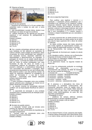1672012
37. Observe as figuras:
O perfil de solo apresenta
I - sequência de horizontes A,C e R com contato lítico
(entendido como o contato do solo com a rocha
inalterada).
II - alta suscetibilidade à erosão hídrica, devido à sua
morfologia e ao relevo do lugar de ocorrência.
III - severas restrições ao uso agrícola por sua pouca
espessura e por presença de pedregosidade e
rochosidade.
Esta(ao) correta(s)
(a) apenas I.
(b) apenas I e II.
(c) apenas II e III.
(d) apenas III.
(e) I, II e III.
38. Se a recente antropologia estrutural está certa (e
suas hipóteses de fato elaboram as suposições de
Leibniz e Herder), esses modelos de parentesco, essas
convenções de mútua identificação que subjazem a
toda sociedade humana, dependem vitalmente da
disponibilidade e desenvolvimento da linguagem. A
passagem do homem de um estado natural para um
estado cultural - o principal ato isolado de sua história -
está em todos os pontos entrelaçados com suas
faculdades de fala. Os tabus do incesto e os
consequentes sistemas de parentesco que tornam
possível a definição e a sobrevivência biossocial de
uma comunidade não precedem a linguagem. Muito
provavelmente desenvolvem-se com ela e através dela.
Não podemos proibir o que não podemos nomear. As
regras de casamento exogâmico ou endogâmico só
podem ser formuladas e - o que não é menos
importante - transmitidas onde existam adequada
sintaxe e taxionomia verbal.
Segundo o texto,
I - o autor considera a linguagem como uma condição
apenas suficiente para a passagem do homem de um
estado natural para um estado cultural.
II - os estudos recentes de antropologia estrutural
conflitam com as especulações filosóficas de Leibniz e
Herder.
III - a capacidade de nomeação é uma condição
necessária para o estabelecimento de interdição social.
Está(ão) correta(s)
(a) apenas I.
(b) apenas II.
(c) apenas III.
(d) apenas I e II.
(e) apenas II e III.
39. No texto da questão anterior,
I - a expressão "sintaxe" pode ser tomada como
sinônimo de "regras de combinação".
II - a reflexão do autor se dá acerca da importância da
linguagem proposicional.
III - "nomear" pode ser considerado como uma
atividade linguística de predicação.
Está(ão) correta(s)
(a) apenas I.
(b) apenas II.
(c) apenas III.
(d) apenas II e III.
(e) I, II e III.
40. Leia os seguintes fragmentos:
Para justificar, para legitimar o domínio e a
espoliação, o colonizador precisa estabelecer que o
colonizado é, por "natureza" ou por "essência", incapaz,
preguiçoso, indolente, ingrato, desleal, desonesto, em
suma, inferior. Incapaz, por exemplo, de se educar, de
assimilar a ciência e a tecnologia modernas, bem como
de exercer a democracia, de governar-se a si mesmo.
Não é uma coincidência [...], o racismo resume e
simboliza a relação fundamental que une colonialista e
colonizado.
As raças superiores têm um direito perante as raças
inferiores. Há para elas um direito porque há um dever
para elas.As raças superiores têm o dever de civilizar
as inferiores.
As ideias contidas nesses dois textos adquiriram
para muitos agentes do expansionismo europeu, um
efetivo caráter de legitimidade científica no contexto
(a) do Renascimento, nos começos dos Tempos
Modernos.
(b) da expansão do Iluminismo,em meados do século
XVIII.
(c) do Liberalismo político, vitorioso com as Revoluções
Burguesas da Europa no final do século XVIII.
(d) da síntese do materialismo dialético enunciada no
Manifesto Comunista de 1848.
(e) do Darwinismo Social, na segunda metade do
século XIX.
41. O tipo de conhecimento produzido na sociologia
baseia-se em observações __________ do
comportamento das pessoas. As teses da sociologia
são, por isso, produto de inferências __________, cujas
conclusões são __________. Complete as lacunas.
(a) empíricas – indutivas – absolutamente certas
(b) empíricas – indutivas – prováveis
(c) empíricas – dedutivas – prováveis
(d) a priori – indutivas – certas
(e) a priori – dedutivas – absolutamente certas
42. A presença e a abrangência dos meios de
comunicação na sociedade contemporânea vêm
introduzindo elementos novos na relação entre as
pessoas e entre elas e o seu contexto. Rádio, televisão
e telefone celular são meios de comunicação que
utilizam ondas eletromagnéticas, as quais têm a(s)
seguinte(s) propriedade(s):
I - propagação no vácuo.
II - existência de campos elétricos variáveis
perpendiculares a campos magnéticos variáveis.
III - transporte de energia e não de matéria.
Está(ão) correta(s)
(a) apenas I.
(b) apenas II.
(c) apenas III.
(d) apenas I e II.
(e) I, II e III.
43. Do Oriente Próximo à Cuba, passando pela Argélia,
a internet oferece ferramentas para interconectar povos
e, ao mesmo tempo, permite que cada um se organize
 