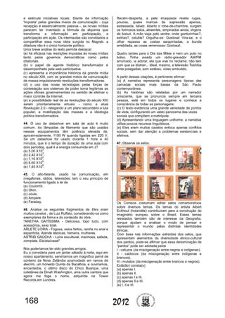 168 2012
e estimule iniciativas locais. Diante da informação
'imposta' pelos grandes meios de comunicação - cuja
recepção é essencialmente passiva -, as novas mídias
parecem ter inventado a fórmula da alquimia que
transforma a informação em participação, e
participação em ação. Os internautas são convidados a
compartilhar essa nova ideia surgida no Magreb: a
ditadura não é o único horizonte político.
Uma breve análise do texto permite destacar:
(a) há eficácia nas restrições impostas às novas mídias
tanto pelos governos democráticos como pelos
ditatoriais.
(b) o papel de agente histórico transformador é
desempenhado pela web participativa.
(c) apresenta a importância histórica da grande mídia
no século XXI, com os grandes meios de comunicação
de massa impulsionando revoluções transformadoras.
(d) o uso das novas tecnologias pelas forças de
contestação aos sistemas de poder torna legítimas as
ações oficiais governamentais no sentido de efetivar o
maior controle da Internet.
(e) a possibilidade real de as revoluções do século XXI
serem prioritariamente virtuais - como a atual
Revolução 2.0 - relegando a um plano secundário a luta
popular, a mobilização das massas e a ideologia
política transformadora.
44. O uso de datashow em sala de aula é muito
comum. As lâmpadas de filamento que são usadas
nesses equipamentos têm potência elevada de,
aproximadamente, 1100 W quando ligadas em 220 V.
Se um datashow for usado durante 1 hora e 40
minutos, que é o tempo de duração de uma aula com
dois períodos, qual é a energia consumida em J?
(a) 5,00 X10
2
.
(b) 2,42 X10
3
.
(c) 1,10 X10
5
.
(d) 6,60 X10
6
.
(e) 1,45 X10
8
.
45. O alto-falante, usado na comunicação, em
megafones, rádios, televisões, tem o seu princípio de
funcionamento ligado à lei de
(a) Coulomb.
(b) Ohm.
(c) Joule.
(d) Ampère.
(e) Faraday.
46. Analise os seguintes fragmentos de Eles eram
muitos cavalos , de Luiz Ruffato, considerando-os como
exemplares da forma e do conteúdo da obra:
"ARETHA GATÍSSIMA - Deliciosa, topo tudo, com
acessórios, sexo total.
ARLETE LOIRA - Fogosa, seios fartos, rainha no anal e
espanhola. Atende lésbicas, homens, mulheres.
ASTRID GAÚCHA - Loira escultural, manhosa, safada,
completa. Ele/ela/casal"
Nós poderíamos ter sido grandes amigos.
Eu o convidaria para um jantar sábado à noite, aqui em
nosso apartamento, serviríamos um magnífico pernil de
cordeiro da Nova Zelândia acomodado em ramos de
alecrim, um honesto Quinta da Bacalhoa, e ouviríamos,
encantados, o último disco do Chico Buarque, uma
coletânea da Dinah Washington, uma outra cantora que
agora me foge o nome, adquirida na Tower
Records,em Londres.
Recém-desperta, a pele imaquiada revela rugas,
poucas, quase marcas de expressão apenas,
estressada, talvez. Aberto o robe-de-chambre, surgem
os formosos seios, atraentes, empinados ainda, virgens
de bisturi. A mão viaja pelo ventre: onde gordurinhas?,
estrias?, celulite? Orgulha-se: Gostosa! Vira-se, e o
olhar repassa as costas sarapintadas, a bunda
arrebitada, as coxas venenosas: Gostosa!.
Quatro tardes para o Dia das Mães e nem um puto no
bolso. Tinha aviado um rádio-gravador AM/FM
arrumado, ia adorar, ela que vive no reclame, não tem
com que se distrair... Ideal, mesmo, a televisão Toshiba
vinte polegadas, som estéreo, vídeo embutido.
A partir dessas citações, é pertinente afirmar:
(a) A narrativa representa personagens típicas das
camadas sociais mais baixas da São Paulo
contemporânea.
(b) As histórias são relatadas por um narrador
onisciente, que se pronuncia sempre em terceira
pessoa, está em todos os lugares e conhece a
consciência de todas as personagens.
(c) O texto evidencia uma grande variedade de pontos
de vista, configurando um vasto panorama das vozes
sociais que compõem a metrópole.
(d) Apresentando uma linguagem uniforme, a narrativa
utiliza poucos recursos linguísticos.
(e) Eles eram muitos cavalos enfoca apenas conflitos
sociais, sem dar atenção a problemas existenciais e
afetivos.
47. Observe os selos:
Os Correios costumam editar selos comemorativos
sobre diversos temas. Os temas do artista Albert
Eckhout (holandês) contribuíram para a construção do
imaginário europeu sobre o Brasil. Esses temas
retratados também são de interesse da Geografia,
porque ajudam a analisar o modo de pensar e
representar o mundo pelas distintas identidades
étnicas.
Com base nas informações extraídas dos selos, que
apresentam elementos da diversidade étnico-cultural
dos pardos, pode-se afirmar que essa denominação de
“pardos” pode ser adotada pelos
I - cafuzos (da miscigenação entre negros e indígenas).
II - cablocos (da miscigenação entre indígenas e
brancos).
III - mulatos (da miscigenação entre brancos e negros).
Está(ão) correta(s)
(a) apenas I.
(b) apenas II.
(c) apenas I e III.
(d) apenas II e III.
(e) I, II e III.
 