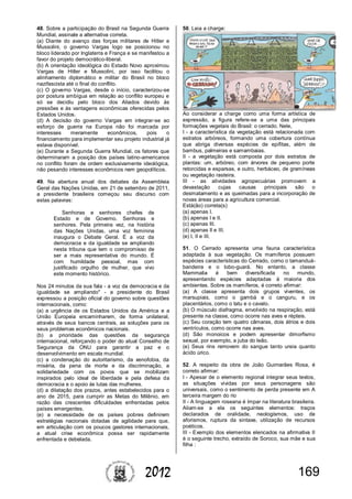 1692012
48. Sobre a participação do Brasil na Segunda Guerra
Mundial, assinale a alternativa correta.
(a) Diante do avanço das forças militares de Hitler e
Mussolini, o governo Vargas logo se posicionou no
bloco liderado por Inglaterra e França e se manifestou a
favor do projeto democrático-liberal.
(b) A orientação ideológica do Estado Novo aproximou
Vargas de Hitler e Mussolini, por isso facilitou o
alinhamento diplomático e militar do Brasil no bloco
nazifascista até o final do conflito.
(c) O governo Vargas, desde o início, caracterizou-se
por postura ambígua em relação ao conflito europeu e
só se decidiu pelo bloco dos Aliados devido às
pressões e às vantagens econômicas oferecidas pelos
Estados Unidos.
(d) A decisão do governo Vargas em integrar-se ao
esforço de guerra na Europa não foi marcada por
interesses meramente econômicos, pois o
financiamento para implementar seu projeto industrial já
estava disponível.
(e) Durante a Segunda Guerra Mundial, os fatores que
determinaram a posição dos países latino-americanos
no conflito foram de ordem exclusivamente ideológica,
não pesando interesses econômicos nem geopolíticos.
49. Na abertura anual dos debates da Assembleia
Geral das Nações Unidas, em 21 de setembro de 2011,
a presidente brasileira começou seu discurso com
estas palavras:
Senhoras e senhores chefes de
Estado e de Governo. Senhoras e
senhores. Pela primeira vez, na história
das Nações Unidas, uma voz feminina
inaugura o Debate Geral. É a voz da
democracia e da igualdade se ampliando
nesta tribuna que tem o compromisso de
ser a mais representativa do mundo. É
com humildade pessoal, mas com
justificado orgulho de mulher, que vivo
este momento histórico.
Nos 24 minutos da sua fala - a voz da democracia e da
igualdade se ampliando" - a presidente do Brasil
expressou a posição oficial do governo sobre questões
internacionais, como:
(a) a urgência de os Estados Unidos da América e a
União Europeia encaminharem, de forma unilateral,
através de seus bancos centrais, as soluções para os
seus problemas econômicos nacionais.
(b) a prioridade das questões da segurança
internacional, reforçando o poder do atual Conselho de
Segurança da ONU para garantir a paz e o
desenvolvimento em escala mundial.
(c) a condenação do autoritarismo, da xenofobia, da
miséria, da pena de morte e da discriminação, a
solidariedade com os povos que se mobilizam
inspirados pelo ideal de liberdade e pela defesa da
democracia e o apoio às lutas das mulheres.
(d) a dilatação dos prazos, antes estabelecidos para o
ano de 2015, para cumprir as Metas do Milênio, em
razão das crescentes dificuldades enfrentadas pelos
países emergentes.
(e) a necessidade de os países pobres definirem
estratégias nacionais dotadas de agilidade para que,
em articulação com os poucos gestores internacionais,
a atual crise econômica possa ser rapidamente
enfrentada e debelada.
50. Leia a charge:
Ao considerar a charge como uma forma artística de
expressão, a figura refere-se a uma das principais
formações vegetais do Brasil: o cerrado. Nele,
I - a característica da vegetação está relacionada com
estratos arbóreos, formando uma cobertura contínua
que abriga diversas espécies de epífitas, além de
bambus, palmeiras e samambaias.
II - a vegetação está composta por dois estratos de
plantas: um, arbóreo, com árvores de pequeno porte
retorcidas e esparsas, e outro, herbáceo, de gramíneas
ou vegetação rasteira.
III - as atividades agropecuárias promovem a
devastação cujas causas principais são o
desmatamento e as queimadas para a incorporação de
novas áreas para a agricultura comercial.
Está(ão) correta(s)
(a) apenas I.
(b) apenas I e II.
(c) apenas III.
(d) apenas II e III.
(e) I, II e III.
51. O Cerrado apresenta uma fauna característica
adaptada à sua vegetação. Os mamíferos possuem
espécies características do Cerrado, como o tamanduá-
bandeira e o lobo-guará. No entanto, a classe
Mammalia é bem diversificada no mundo,
apresentando espécies adaptadas à maioria dos
ambientes. Sobre os mamíferos, é correto afirmar:
(a) A classe apresenta dois grupos viventes, os
marsupiais, como o gambá e o canguru, e os
placentários, como o tatu e o cavalo.
(b) O músculo diafragma, envolvido na respiração, está
presente na classe, como ocorre nas aves e répteis.
(c) Seu coração tem quatro câmaras, dois átrios e dois
ventrículos, como ocorre nas aves.
(d) São monoicos e podem apresentar dimorfismo
sexual, por exemplo, a juba do leão.
(e) Seus rins removem do sangue tanto ureia quanto
ácido úrico.
52. A respeito da obra de João Guimarães Rosa, é
correto afirmar:
I - Apesar de o elemento regional integrar seus textos,
as situações vividas por seus personagens são
universais, como o sentimento de perda presente em A
terceira margem do rio
II - A linguagem roseana é ímpar na literatura brasileira.
Aliam-se a ela os seguintes elementos: traços
declarados de oralidade, neologismos, uso de
aforismos, ruptura da sintaxe, utilização de recursos
poéticos.
III - Exemplo dos elementos elencados na afirmativa II
é o seguinte trecho, extraído de Soroco, sua mãe e sua
filha :
 