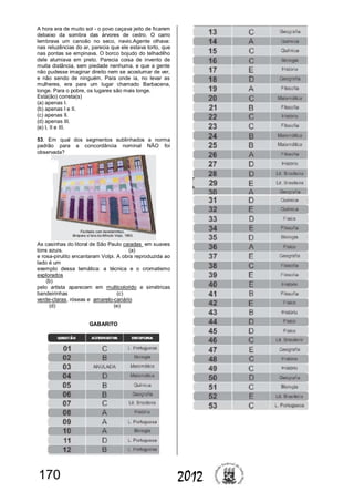 170 2012
A hora era de muito sol - o povo caçava jeito de ficarem
debaixo da sombra das árvores de cedro. O carro
lembrava um canoão no seco, navio.Agente olhava:
nas reluzências do ar, parecia que ele estava torto, que
nas pontas se empinava. O borco bojudo do telhadilho
dele alumiava em preto. Parecia coisa de invento de
muita distância, sem piedade nenhuma, e que a gente
não pudesse imaginar direito nem se acostumar de ver,
e não sendo de ninguém. Para onde ia, no levar as
mulheres, era para um lugar chamado Barbacena,
longe. Para o pobre, os lugares são mais longe.
Está(ão) correta(s)
(a) apenas I.
(b) apenas I e II.
(c) apenas II.
(d) apenas III.
(e) I, II e III.
53. Em qual dos segmentos sublinhados a norma
padrão para a concordância nominal NÃO foi
observada?
As casinhas do litoral de São Paulo caiadas em suaves
tons azuis. (a)
e rosa-pirulito encantaram Volpi. A obra reproduzida ao
lado é um
exemplo dessa temática: a técnica e o cromatismo
explorados
(b)
pelo artista aparecem em multicolorido e simétricas
bandeirinhas (c)
verde-claras, róseas e amarelo-canário
(d) (e)
GABARITO
 