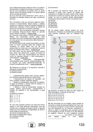 1332012
que a beleza dela atinge a esfera do divino, do sublime,
transcendendo a beleza encontrada no mundo terreno.
(D) Há uma equivalência de sentido entre os quatro
últimos versos da primeira estrofe e os quatro últimos
versos da segunda estrofe.
(E) O eu lírico tem como interlocutor o Amor, isto é, a
divindade da mitologia clássica que rege o sentimento
amoroso.
15. O Arcadismo volta aos princípios clássicos greco-
romanos e renascentistas. Nesse sentido, a estética
árcade cria e segue um grupo de preceitos herdados do
Classicismo. Assinale o trecho poético de Marília de
Dirceu que corresponde ao preceito sublinhado.
(A) “Verás em cima da espaçosa mesa/altos volumes
de enredados feitos;/ver-me-ás folhear os grandes
livros,/e decidir os pleitos.” - Fugere urbem.
(B) “Enquanto pasta alegre o manso gado,/minha bela
Marília, nos sentemos/à sombra deste cedro
levantado./Um pouco meditemos/na regular beleza,/que
em tudo quanto vive nos descobre/a sábia Natureza.” -
Locus amoenus.
(C) “Se não tivermos lãs e peles finas,/podem mui bem
cobrir as carnes nossas/as peles dos cordeiros mal
curtidas,/e os panos feitos com as lãs mais
grossas./Mas ao menos será o teu vestido/por mãos de
amor, por minhas mãos cosido.” - Inutilia truncat.
(D) “Pela Ninfa, que jaz vertida em Louro,/o grande
Deus Apolo não delira?/Jove, mudado emTouro/e já
mudado em velha não suspira?/Seguir aos Deuses
nunca foi desdouro./Graças, ó Nise bela,/graças à
minha Estrela!” - Carpe diem.
(E) “Quando apareces/Na madrugada,/Mal-
embrulhada/Na larga roupa,/E desgrenhada/Sem fita,
ou flor;/Ah! que então brilha/Anatureza!/Então se
mostra/Tua beleza/Inda maior.” - Aurea mediocritas.
16. Relacione as colunas e, na sequência, assinale a
alternativa correspondente.
(1) Estetica barroca
(2) Estetica árcade
( ) Apresenta texto poético claro, conciso, objetivo,
com estrutura frasal geralmente em ordem direta.
( ) Caracteriza-se por figuras de linguagem, tais
como: metáfora, antítese, hipérbole, alegoria.
( ) Registra a ambiguidade, valorizando os detalhes,
os jogos de palavras, a tensão entre os opostos e o
conflito exposto pelos contrastes.
( ) Retoma o ideal de simplicidade, herdado do
modelo clássico greco-romano, correspondente à
tradição do equilíbrio e da racionalidade: a justa
medida.
A sequência correta é
(A) 1 – 1 – 2 – 2.
(B) 2 – 1 – 1 – 2.
(C) 1 – 2 – 2 – 1.
(D) 2 – 1 – 2 – 2.
(E) 1 – 2 – 1 – 2.
17. Uma vida saudável combina com exercícios físicos
aliados a uma dieta alimentar balanceada, mas não
combina com a ingestão de drogas e álcool. A organela
celular que atua auxiliando na degradação do álcool e
outras drogas é chamada de
(A) retículo endoplasmático liso.
(B) retículo endoplasmático rugoso.
(C) complexo de Golgi.
(D) centríolos.
(E) ribossomos.
18. O excesso de exercícios físicos pode até ser
prejudicial à saúde, pois, quando as células são
colocadas em situação de injúria, podem sofrer danos
irreversíveis e morrer por necrose. Outro tipo de morte
celular, na qual as próprias células desencadeiam
mecanismos que as levam à morte, é conhecido como
(A) silicose.
(B) apoptose.
(C) asbestose.
(D) fagocitose.
(E) glicosidase.
19. Os atletas obtêm sucesso através de muito
treinamento, entretanto as características genéticas de
cada indivíduo colaboram para um resultado final
positivo.
No esquema, as bases do DNA que dão origem ao
RNA mensageiro, no sentido da seta, são:
(A) C–A–U–G–A–C–G–U.
(B) A–U–A–C–U–G–C–A.
(C) G–T–A–C–U–G–C–A.
(D) C–A–T–G–A–C–G–T.
(E) A–G–C–T–C–T–A–T.
20. Nas olimpíadas de Los Angeles, alguns atletas se
recusaram a nadar em piscinas tratadas com cloro, pois
as impurezas presentes na água formam cloroaminas,
que são agressivas ao ser humano. Atualmente, o
ozônio é usado no tratamento das principais piscinas
de competição do mundo. O ozônio é um dos alótropos
do oxigênio. Trata-se de uma substância química
____________________, que possui na sua estrutura
uma ligação dativa e uma ligação
___________________.
 