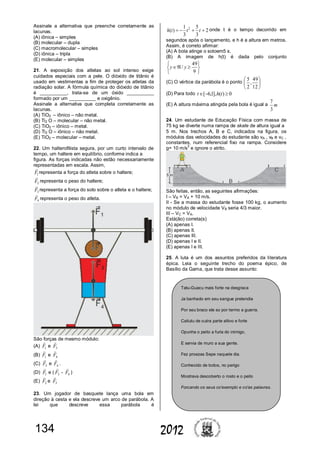 134 2012
Assinale a alternativa que preenche corretamente as
lacunas.
(A) iônica – simples
(B) molecular – dupla
(C) macromolecular – simples
(D) iônica – tripla
(E) molecular – simples
21. A exposição dos atletas ao sol intenso exige
cuidados especiais com a pele. O dióxido de titânio é
usado em vestimentas a fim de proteger os atletas da
radiação solar. A fórmula química do dióxido de titânio
é __________, trata-se de um óxido __________
formado por um __________ e oxigênio.
Assinale a alternativa que completa corretamente as
lacunas.
(A) TiO2 – iônico – não metal.
(B) Ti2 O – molecular – não metal.
(C) TiO2 – iônico – metal.
(D) Ti2 O – iônico – não metal.
(E) TiO2 – molecular – metal.
22. Um halterofilista segura, por um curto intervalo de
tempo, um haltere em equilíbrio, conforme indica a
figura. As forças indicadas não estão necessariamente
representadas em escala. Assim,
1F

representa a força do atleta sobre o haltere;
2F

representa o peso do haltere;
3F

representa a força do solo sobre o atleta e o haltere;
4F

representa o peso do atleta.
São forças de mesmo módulo:
(A) 1F

e 3F

(B) 1F

e 4F

(C) 3F

e 4F

.
(D) 1F

e ( 3F

- 4F

)
(E) 2F

e 3F

23. Um jogador de basquete lança uma bola em
direção à cesta e ela descreve um arco de parábola. A
lei que descreve essa parábola é
2
3
5
3
1
)( 2
 ttth onde t é o tempo decorrido em
segundos após o lançamento, e h é a altura em metros.
Assim, é correto afirmar:
(A) A bola atinge o soloem5 s.
(B) A imagem de h(t) é dada pelo conjunto







9
49
/ yy
(C) O vértice da parábola é o ponto 





12
49
,
2
5
(D) Para todo 0)(],1,6[  tht
(E) A altura máxima atingida pela bola é igual a m
3
7
24. Um estudante de Educação Física com massa de
75 kg se diverte numa rampa de skate de altura igual a
5 m. Nos trechos A, B e C, indicados na figura, os
módulos das velocidades do estudante são vA , vB e vC ,
constantes, num referencial fixo na rampa. Considere
g= 10 m/s
2
e ignore o atrito.
São feitas, então, as seguintes afirmações:
I – VB = VA + 10 m/s.
II - Se a massa do estudante fosse 100 kg, o aumento
no módulo de velocidade VB seria 4/3 maior.
III – VC = VA.
Está(ão) correta(s)
(A) apenas I.
(B) apenas II.
(C) apenas III.
(D) apenas I e II.
(E) apenas I e III.
25. A luta é um dos assuntos preferidos da literatura
épica. Leia o seguinte trecho do poema épico, de
Basílio da Gama, que trata desse assunto:
Tatu-Guacu mais forte na desgraca
Ja banhado em seu sangue pretendia
Por seu braco ele so por termo a guerra.
Caitutu de outra parte altivo e forte
Opunha o peito a furia do inimigo,
E servia de muro a sua gente.
Fez proezas Sepe naquele dia.
Conhecido de todos, no perigo
Mostrava descoberto o rosto e o peito
Forcando os seus co'exemplo e co'as palavras.
 